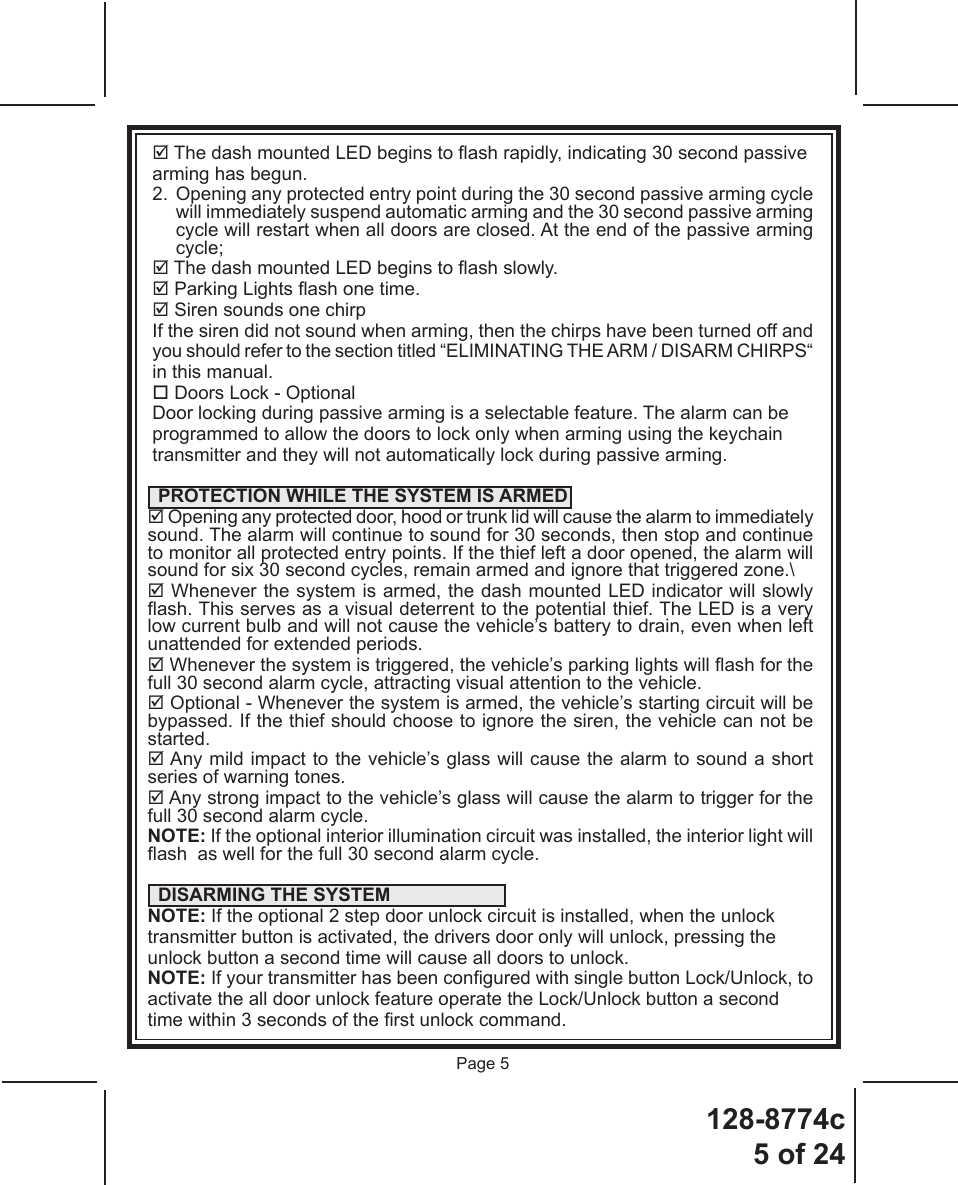 128-8774c5 of 24Page 5 The dash mounted LED begins to ash rapidly, indicating 30 second passivearming has begun.2.  Opening any protected entry point during the 30 second passive arming cycle will immediately suspend automatic arming and the 30 second passive arming cycle will restart when all doors are closed. At the end of the passive arming cycle; The dash mounted LED begins to ash slowly. Parking Lights ash one time. Siren sounds one chirpIf the siren did not sound when arming, then the chirps have been turned off andyou should refer to the section titled “ELIMINATING THE ARM / DISARM CHIRPS“in this manual. Doors Lock - OptionalDoor locking during passive arming is a selectable feature. The alarm can beprogrammed to allow the doors to lock only when arming using the keychaintransmitter and they will not automatically lock during passive arming.  PROTECTION WHILE THE SYSTEM IS ARMED Opening any protected door, hood or trunk lid will cause the alarm to immediately sound. The alarm will continue to sound for 30 seconds, then stop and continue to monitor all protected entry points. If the thief left a door opened, the alarm will sound for six 30 second cycles, remain armed and ignore that triggered zone.\ Whenever the system is armed, the dash mounted LED indicator will slowly ash. This serves as a visual deterrent to the potential thief. The LED is a very low current bulb and will not cause the vehicle’s battery to drain, even when left unattended for extended periods. Whenever the system is triggered, the vehicle’s parking lights will ash for the full 30 second alarm cycle, attracting visual attention to the vehicle. Optional - Whenever the system is armed, the vehicle’s starting circuit will be bypassed. If the thief should choose to ignore the siren, the vehicle can not be started. Any mild impact to the vehicle’s glass will cause the alarm to sound a short series of warning tones. Any strong impact to the vehicle’s glass will cause the alarm to trigger for the full 30 second alarm cycle.NOTE: If the optional interior illumination circuit was installed, the interior light will ash  as well for the full 30 second alarm cycle.  DISARMING THE SYSTEMNOTE: If the optional 2 step door unlock circuit is installed, when the unlock   transmitter button is activated, the drivers door only will unlock, pressing theunlock button a second time will cause all doors to unlock. NOTE: If your transmitter has been congured with single button Lock/Unlock, toactivate the all door unlock feature operate the Lock/Unlock button a secondtime within 3 seconds of the rst unlock command. 