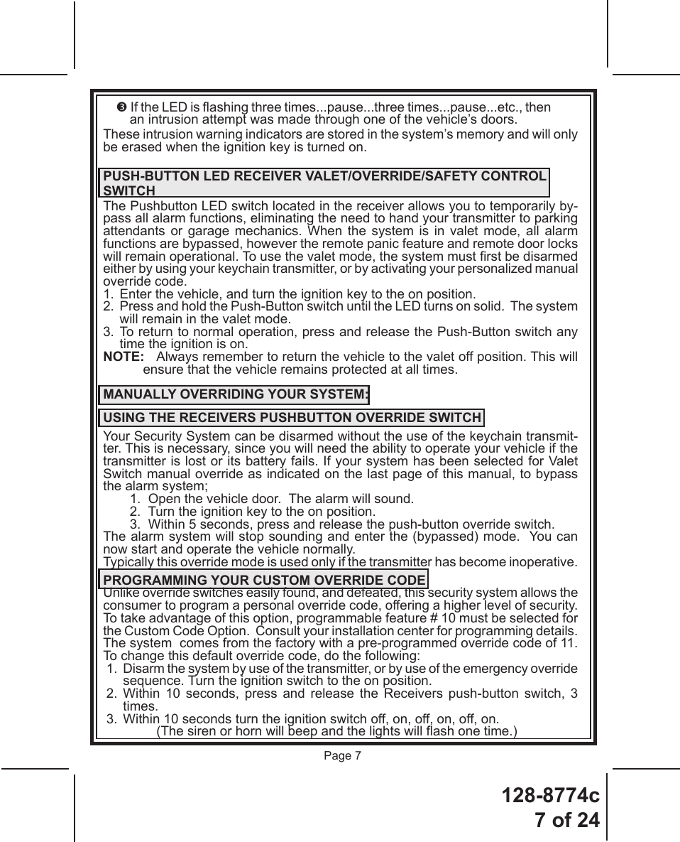 128-8774c7 of 24Page 7 If the LED is ashing three times...pause...three times...pause...etc., then an intrusion attempt was made through one of the vehicle’s doors.These intrusion warning indicators are stored in the system’s memory and will only be erased when the ignition key is turned on.PUSH-BUTTON LED RECEIVER VALET/OVERRIDE/SAFETY CONTROLSWITCHThe Pushbutton LED switch located in the receiver allows you to temporarily by-pass all alarm functions, eliminating the need to hand your transmitter to parking attendants or garage mechanics. When the system is in valet mode, all alarm functions are bypassed, however the remote panic feature and remote door locks will remain operational. To use the valet mode, the system must rst be disarmed either by using your keychain transmitter, or by activating your personalized manual override code.1.  Enter the vehicle, and turn the ignition key to the on position.2.  Press and hold the Push-Button switch until the LED turns on solid.  The system will remain in the valet mode.3. To return to normal operation, press and release the Push-Button switch any time the ignition is on.NOTE:  Always remember to return the vehicle to the valet off position. This will ensure that the vehicle remains protected at all times.MANUALLY OVERRIDING YOUR SYSTEM:USING THE RECEIVERS PUSHBUTTON OVERRIDE SWITCHYour Security System can be disarmed without the use of the keychain transmit-ter. This is necessary, since you will need the ability to operate your vehicle if the transmitter is lost or its battery fails. If your system has been selected for Valet Switch manual override as indicated on the last page of this manual, to bypass the alarm system;1.  Open the vehicle door.  The alarm will sound.2.  Turn the ignition key to the on position.3.  Within 5 seconds, press and release the push-button override switch.The alarm system will stop sounding and enter the (bypassed) mode.  You can now start and operate the vehicle normally.Typically this override mode is used only if the transmitter has become inoperative.  PROGRAMMING YOUR CUSTOM OVERRIDE CODEUnlike override switches easily found, and defeated, this security system allows the consumer to program a personal override code, offering a higher level of security. To take advantage of this option, programmable feature # 10 must be selected for the Custom Code Option.  Consult your installation center for programming details. The system  comes from the factory with a pre-programmed override code of 11. To change this default override code, do the following:1.  Disarm the system by use of the transmitter, or by use of the emergency override sequence. Turn the ignition switch to the on position.2. Within 10 seconds, press and release the Receivers push-button switch, 3 times.3.  Within 10 seconds turn the ignition switch off, on, off, on, off, on.      (The siren or horn will beep and the lights will ash one time.)