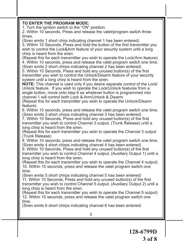 128-6799D3 of 8TO ENTER THE PROGRAM MODE:   1. Turn the ignition switch to the “ON” position.2. Within 10 seconds, Press and release the valet/program switch three times.(Siren emits 1 short chirp indicating channel 1 has been entered)3. Within 10 Seconds, Press and hold the button of the rst transmitter you wish to control the Lock&amp;Arm feature of your security system until a long chirp is heard from the siren.  (Repeat this for each transmitter you wish to operate the Lock/Arm feature).  4. Within 10 seconds, press and release the valet program switch one time.(Siren emits 2 short chirps indicating channel 2 has been entered)5. Within 10 Seconds, Press and hold any unused button(s) of the rst transmitter you wish to control the Unlock/Disarm feature of your security system until a long chirp is heard from the siren.  NOTE: This channel is used only if you desire separate control of the Lock/Unlock feature.  If you wish to operate the Lock/Unlock features from a single button, move onto step 6 as whatever button is programmed into channel 1 will control both Lock &amp; Arm/Unlock &amp; Disarm.  (Repeat this for each transmitter you wish to operate the Unlock/Disarm feature).6. Within 10 seconds, press and release the valet program switch one time.(Siren emits 3 short chirps indicating channel 3 has been entered)7. Within 10 Seconds, Press and hold any unused button(s) of the rst transmitter you wish to control Channel 3 output, (Trunk Release) until a long chirp is heard from the siren.  (Repeat this for each transmitter you wish to operate the Channel 3 output (Trunk Release)8. Within 10 seconds, press and release the valet program switch one time.(Siren emits 4 short chirps indicating channel 4 has been entered)9. Within 10 Seconds, Press and hold any unused button(s) of the rst transmitter you wish to control Channel 4 output, (Auxiliary Output 1) until a long chirp is heard from the siren.  (Repeat this for each transmitter you wish to operate the Channel 4 output) 10. Within 10 seconds, press and release the valet program switch one time.(Siren emits 5 short chirps indicating channel 5 has been entered)11. Within 10 Seconds, Press and hold any unused button(s) of the rst transmitter you wish to control Channel 5 output, (Auxiliary Output 2) until a long chirp is heard from the siren.  (Repeat this for each transmitter you wish to operate the Channel 5 output)12. Within 10 seconds, press and release the valet program switch one time.(Siren emits 6 short chirps indicating channel 6 has been entered)3