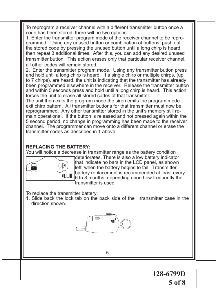 128-6799D5 of 8To reprogram a receiver channel with a different transmitter button once a code has been stored, there will be two options: 1. Enter the transmitter program mode of the receiver channel to be repro-grammed.  Using any unused button or combination of buttons, push out the stored code by pressing the unused button until a long chirp is heard, then repeat 3 additional times.  After this, you can add any desired unused transmitter button.  This action erases only that particular receiver channel, all other codes will remain stored.2.  Enter the transmitter program mode.  Using any transmitter button press and hold until a long chirp is heard.  If a single chirp or multiple chirps, (up to 7 chirps), are heard, the unit is indicating that the transmitter has already been programmed elsewhere in the receiver.  Release the transmitter button and within 5 seconds press and hold until a long chirp is heard.  This action forces the unit to erase all stored codes of that transmitter.  The unit then exits the program mode the siren emits the program mode exit chirp pattern.  All transmitter buttons for that transmitter must now be reprogrammed.  Any other transmitter stored in the unit’s memory still re-main operational.  If the button is released and not pressed again within the 5 second period, no change in programming has been made to the receiver channel.  The programmer can move onto a different channel or erase the transmitter codes as described in 1 above.REPLACING THE BATTERY:You will notice a decrease in transmitter range as the battery condition deteriorates. There is also a low battery indicator that indicate no bars in the LCD panel, as shown left, when the battery begins to fail.  Transmitter battery replacement is recommended at least every 6 to 8 months, depending upon how frequently the transmitter is used.To replace the transmitter battery:1. Slide back the lock tab on the back side of the   transmitter case in the direction shown.5