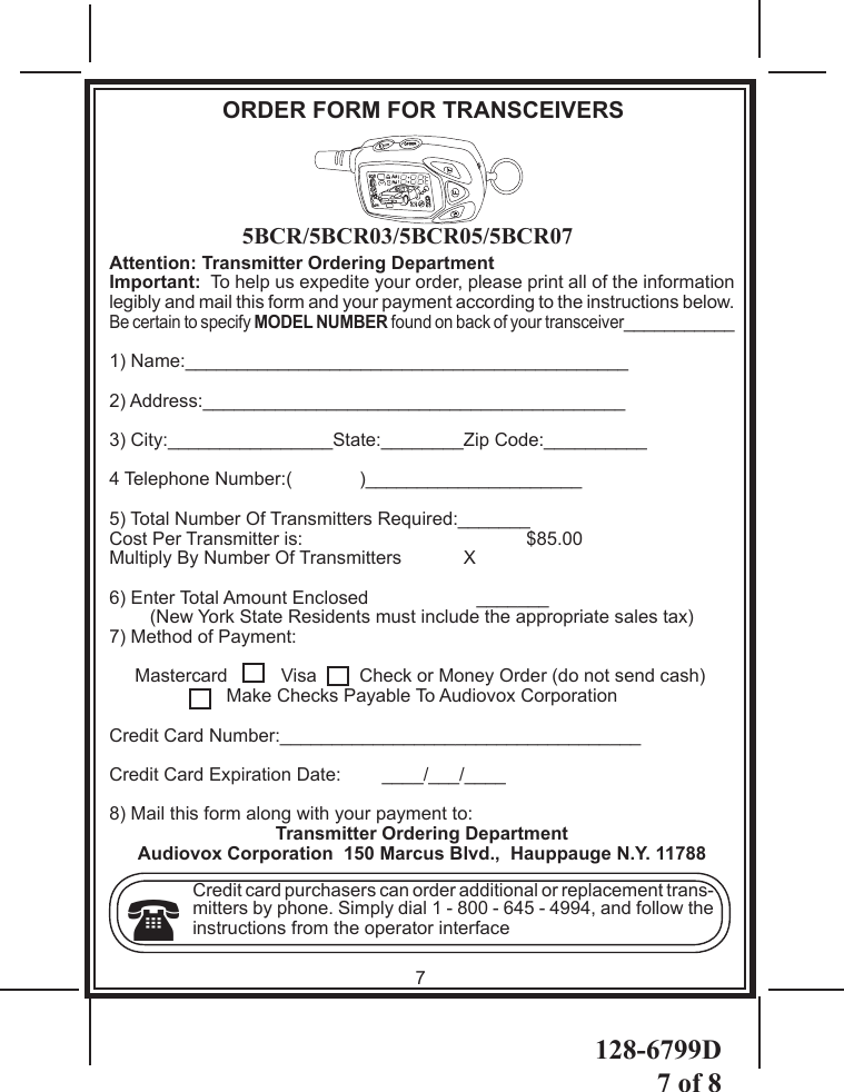 128-6799D7 of 8Attention: Transmitter Ordering DepartmentImportant:  To help us expedite your order, please print all of the information legibly and mail this form and your payment according to the instructions below.Be certain to specify MODEL NUMBER found on back of your transceiver___________1) Name:___________________________________________2) Address:_________________________________________3) City:________________State:________Zip Code:__________4 Telephone Number:(  )_____________________5) Total Number Of Transmitters Required:_______Cost Per Transmitter is:      $85.00  Multiply By Number Of Transmitters            X 6) Enter Total Amount Enclosed                     _______   (New York State Residents must include the appropriate sales tax)7) Method of Payment:     Mastercard   Visa  Check or Money Order (do not send cash)Make Checks Payable To Audiovox CorporationCredit Card Number:___________________________________Credit Card Expiration Date:        ____/___/____8) Mail this form along with your payment to:Transmitter Ordering DepartmentAudiovox Corporation  150 Marcus Blvd.,  Hauppauge N.Y. 11788Credit card purchasers can order additional or replacement trans-mitters by phone. Simply dial 1 - 800 - 645 - 4994, and follow the instructions from the operator interface7ORDER FORM FOR TRANSCEIVERS5BCR/5BCR03/5BCR05/5BCR07