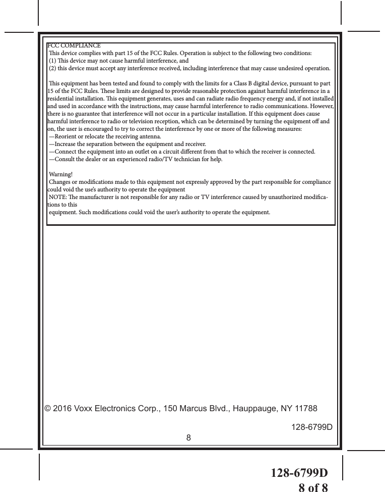 128-6799D8 of 88 128-6799D© 2016 Voxx Electronics Corp., 150 Marcus Blvd., Hauppauge, NY 11788FCC COMPLIANCE is device complies with part 15 of the FCC Rules. Operation is subject to the following two conditions:  (1) is device may not cause harmful interference, and  (2) this device must accept any interference received, including interference that may cause undesired operation. is equipment has been tested and found to comply with the limits for a Class B digital device, pursuant to part 15 of the FCC Rules. ese limits are designed to provide reasonable protection against harmful interference in a residential installation. is equipment generates, uses and can radiate radio frequency energy and, if not installed and used in accordance with the instructions, may cause harmful interference to radio communications. However, there is no guarantee that interference will not occur in a particular installation. If this equipment does cause harmful interference to radio or television reception, which can be determined by turning the equipment o and on, the user is encouraged to try to correct the interference by one or more of the following measures: —Reorient or relocate the receiving antenna. —Increase the separation between the equipment and receiver. —Connect the equipment into an outlet on a circuit dierent from that to which the receiver is connected. —Consult the dealer or an experienced radio/TV technician for help. Warning! Changes or modications made to this equipment not expressly approved by the part responsible for compliance could void the use’s authority to operate the equipment NOTE: e manufacturer is not responsible for any radio or TV interference caused by unauthorized modica-tions to this  equipment. Such modications could void the user’s authority to operate the equipment.      