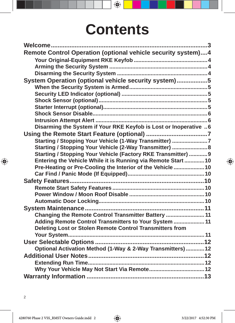 2ContentsWelcome ............................................................................................3Remote Control Operation (optional vehicle security system) ....4 Your Original-Equipment RKE Keyfob ................................................4Arming the Security System ................................................................4Disarming the Security System ...........................................................4System Operation (optional vehicle security system) ..................5When the Security System is Armed ...................................................5Security LED Indicator (optional) ........................................................5Shock Sensor (optional) .......................................................................5Starter Interrupt (optional) ....................................................................5Shock Sensor Disable...........................................................................6Intrusion Attempt Alert .........................................................................6Disarming the System if Your RKE Keyfob is Lost or Inoperative  ..6Using the Remote Start Feature (optional) ....................................7Starting / Stopping Your Vehicle (1-Way Transmitter) .......................7Starting / Stopping Your Vehicle (2-Way Transmitter) .......................8Starting / Stopping Your Vehicle (Factory RKE Transmitter) ............9Entering the Vehicle While it is Running via Remote Start .............10Pre-Heating or Pre-Cooling the Interior of the Vehicle ....................10Car Find / Panic Mode (If Equipped) ..................................................10Safety Features ...............................................................................10Remote Start Safety Features ............................................................10Power Window / Moon Roof Disable .................................................10Automatic Door Locking .....................................................................10System Maintenance ......................................................................11Changing the Remote Control Transmitter Battery ......................... 11Adding Remote Control Transmitters to Your System ....................11Deleting Lost or Stolen Remote Control Transmitters from Your System ......................................................................................... 11User Selectable Options ................................................................12Optional Activation Method (1-Way &amp; 2-Way Transmitters) ............12Additional User Notes ....................................................................12Extending Run Time ............................................................................12 Why Your Vehicle May Not Start Via Remote ....................................12Warranty Information .....................................................................134280760 Phase 2 VSS_RMST Owners Guide.indd   24280760 Phase 2 VSS_RMST Owners Guide.indd   2 3/22/2017   4:52:30 PM3/22/2017   4:52:30 PM