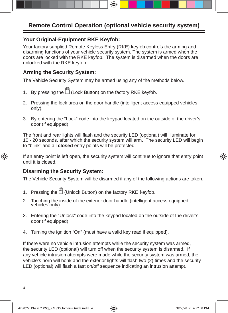 4Remote Control Operation (optional vehicle security system)Arming the Security System:The Vehicle Security System may be armed using any of the methods below.1.   By pressing the   (Lock Button) on the factory RKE keyfob.2.  Pressing the lock area on the door handle (intelligent access equipped vehicles only).3.  By entering the “Lock” code into the keypad located on the outside of the driver’s door (if equipped).The front and rear lights will ﬂ ash and the security LED (optional) will illuminate for 10 - 20 seconds, after which the security system will arm.  The security LED will begin to “blink” and all closed entry points will be protected.  If an entry point is left open, the security system will continue to ignore that entry point until it is closed. Disarming the Security System:The Vehicle Security System will be disarmed if any of the following actions are taken. 1.   Pressing the   (Unlock Button) on the factory RKE  keyfob.2.  Touching the inside of the exterior door handle (intelligent access equipped vehicles only).3.  Entering the “Unlock” code into the keypad located on the outside of the driver’s door (if equipped).4.  Turning the ignition “On” (must have a valid key read if equipped).If there were no vehicle intrusion attempts while the security system was armed, the security LED (optional) will turn off when the security system is disarmed.  If any vehicle intrusion attempts were made while the security system was armed, the vehicle’s horn will honk and the exterior lights will ﬂ ash two (2) times and the security LED (optional) will ﬂ ash a fast on/off sequence indicating an intrusion attempt.Your Original-Equipment RKE Keyfob:Your factory supplied Remote Keyless Entry (RKE) keyfob controls the arming and disarming functions of your vehicle security system. The system is armed when the doors are locked with the RKE keyfob.  The system is disarmed when the doors are unlocked with the RKE keyfob.  4280760 Phase 2 VSS_RMST Owners Guide.indd   44280760 Phase 2 VSS_RMST Owners Guide.indd   4 3/22/2017   4:52:30 PM3/22/2017   4:52:30 PM