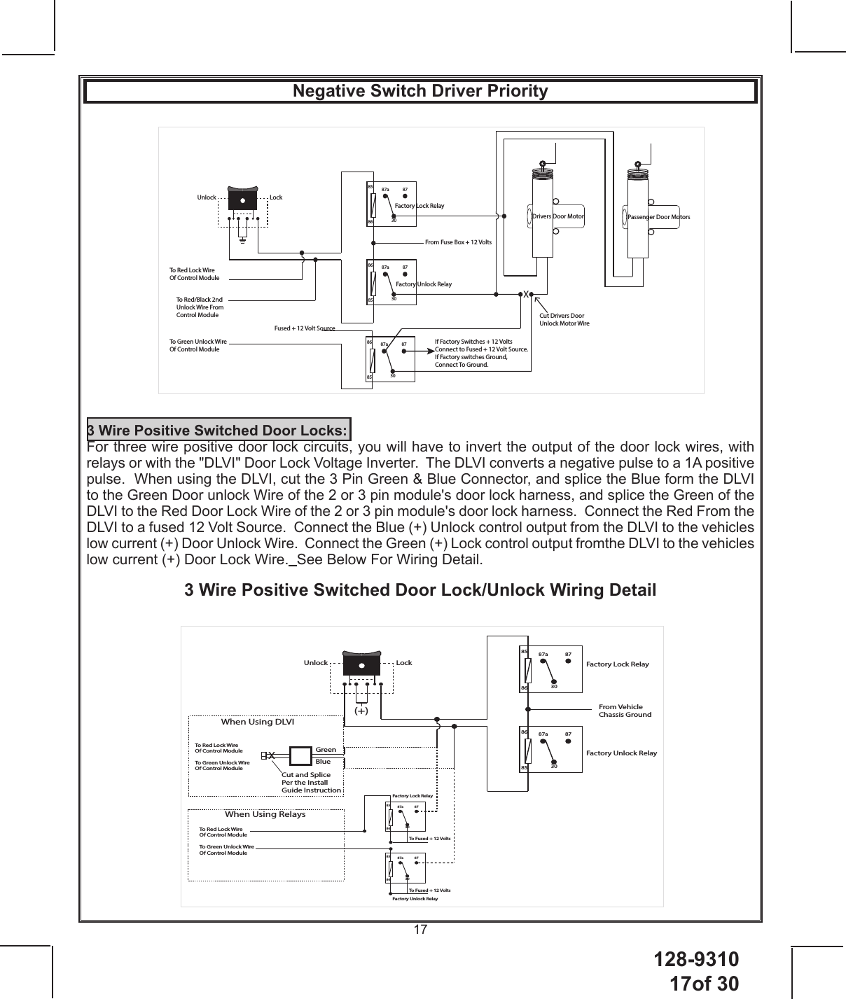 128-931017of 3017Factory Lock RelayFactory Unlock Relay87a 8730858687a 87308685LockUnlockTo Red Lock Wire Of Control ModuleTo Green Unlock Wire Of Control ModuleWhen Using DLVIXCut and Splice Per the Install Guide InstructionBlueGreenTo Red Lock Wire Of Control ModuleTo Green Unlock Wire Of Control ModuleWhen Using RelaysFactory Lock RelayFactory Unlock Relay87a 8730858687a 87308586To Fused + 12 VoltsTo Fused + 12 Volts(+)From Vehicle Chassis GroundNegative Switch Driver PriorityFactory Lock Relay87a 8730858687a 87308685From Fuse Box + 12 VoltsLockUnlockTo Red Lock Wire Of Control ModuleTo Green Unlock Wire Of Control ModuleDrivers Door Motor Passenger Door MotorsXCut Drivers Door Unlock Motor WireTo Red/Black 2nd Unlock Wire From Control ModuleIf Factory Switches + 12 Volts Connect to Fused + 12 Volt Source.If Factory switches Ground, Connect To Ground.87a 87308685Fused + 12 Volt SourceFactory Unlock Relay3 Wire Positive Switched Door Locks:For three wire positive door lock circuits, you will have to invert the output of the door lock wires, with relays or with the &quot;DLVI&quot; Door Lock Voltage Inverter.  The DLVI converts a negative pulse to a 1A positive pulse.  When using the DLVI, cut the 3 Pin Green &amp; Blue Connector, and splice the Blue form the DLVI to the Green Door unlock Wire of the 2 or 3 pin module&apos;s door lock harness, and splice the Green of the DLVI to the Red Door Lock Wire of the 2 or 3 pin module&apos;s door lock harness.  Connect the Red From the DLVI to a fused 12 Volt Source.  Connect the Blue (+) Unlock control output from the DLVI to the vehicles low current (+) Door Unlock Wire.  Connect the Green (+) Lock control output fromthe DLVI to the vehicles low current (+) Door Lock Wire.  See Below For Wiring Detail.3 Wire Positive Switched Door Lock/Unlock Wiring Detail