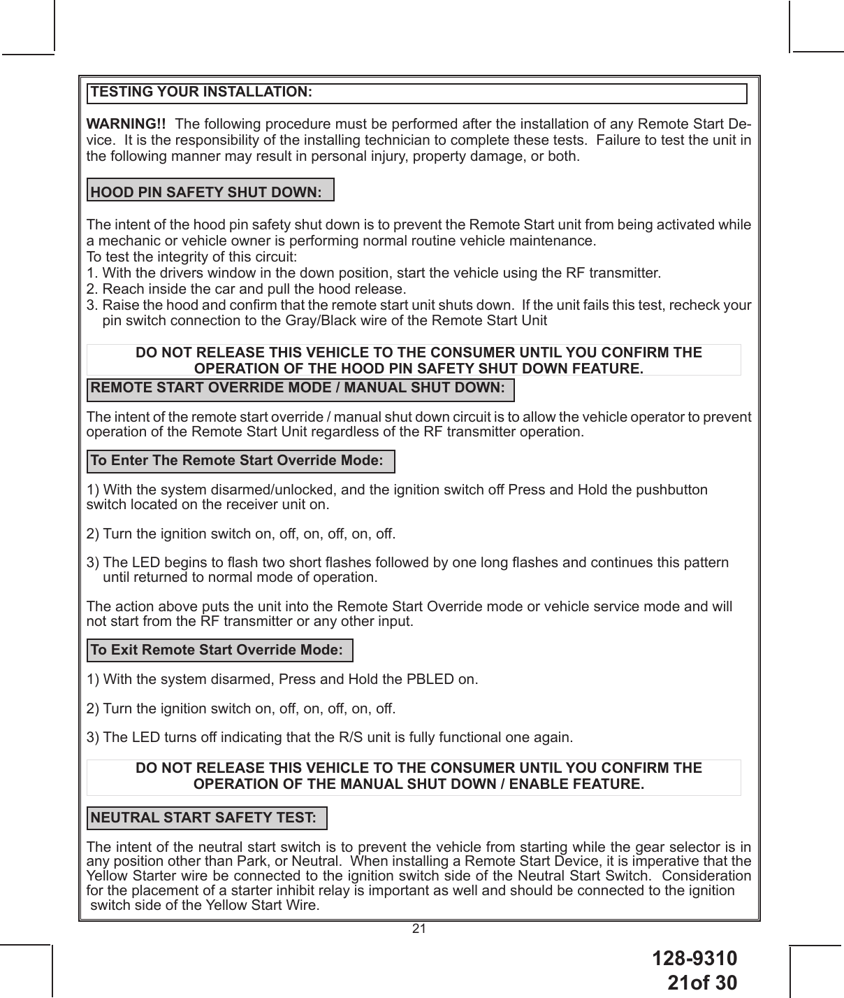 128-931021of 3021 TESTING YOUR INSTALLATION:WARNING!!  The following procedure must be performed after the installation of any Remote Start De-vice.  It is the responsibility of the installing technician to complete these tests.  Failure to test the unit in the following manner may result in personal injury, property damage, or both. HOOD PIN SAFETY SHUT DOWN:The intent of the hood pin safety shut down is to prevent the Remote Start unit from being activated while a mechanic or vehicle owner is performing normal routine vehicle maintenance.  To test the integrity of this circuit:1. With the drivers window in the down position, start the vehicle using the RF transmitter.2. Reach inside the car and pull the hood release.  3.  Raise the hood and conrm that the remote start unit shuts down.  If the unit fails this test, recheck your pin switch connection to the Gray/Black wire of the Remote Start UnitDO NOT RELEASE THIS VEHICLE TO THE CONSUMER UNTIL YOU CONFIRM THE OPERATION OF THE HOOD PIN SAFETY SHUT DOWN FEATURE. REMOTE START OVERRIDE MODE / MANUAL SHUT DOWN: The intent of the remote start override / manual shut down circuit is to allow the vehicle operator to prevent operation of the Remote Start Unit regardless of the RF transmitter operation. To Enter The Remote Start Override Mode:1) With the system disarmed/unlocked, and the ignition switch o Press and Hold the pushbutton switch located on the receiver unit on.2) Turn the ignition switch on, o, on, o, on, o.3)  The LED begins to ash two short ashes followed by one long ashes and continues this pattern until returned to normal mode of operation.  The action above puts the unit into the Remote Start Override mode or vehicle service mode and will not start from the RF transmitter or any other input. To Exit Remote Start Override Mode:1) With the system disarmed, Press and Hold the PBLED on.2) Turn the ignition switch on, o, on, o, on, o.3) The LED turns o indicating that the R/S unit is fully functional one again.DO NOT RELEASE THIS VEHICLE TO THE CONSUMER UNTIL YOU CONFIRM THE OPERATION OF THE MANUAL SHUT DOWN / ENABLE FEATURE. NEUTRAL START SAFETY TEST:The intent of the neutral start switch is to prevent the vehicle from starting while the gear selector is in any position other than Park, or Neutral.  When installing a Remote Start Device, it is imperative that the Yellow Starter wire be connected to the ignition switch side of the Neutral Start Switch.  Consideration for the placement of a starter inhibit relay is important as well and should be connected to the ignition  switch side of the Yellow Start Wire.