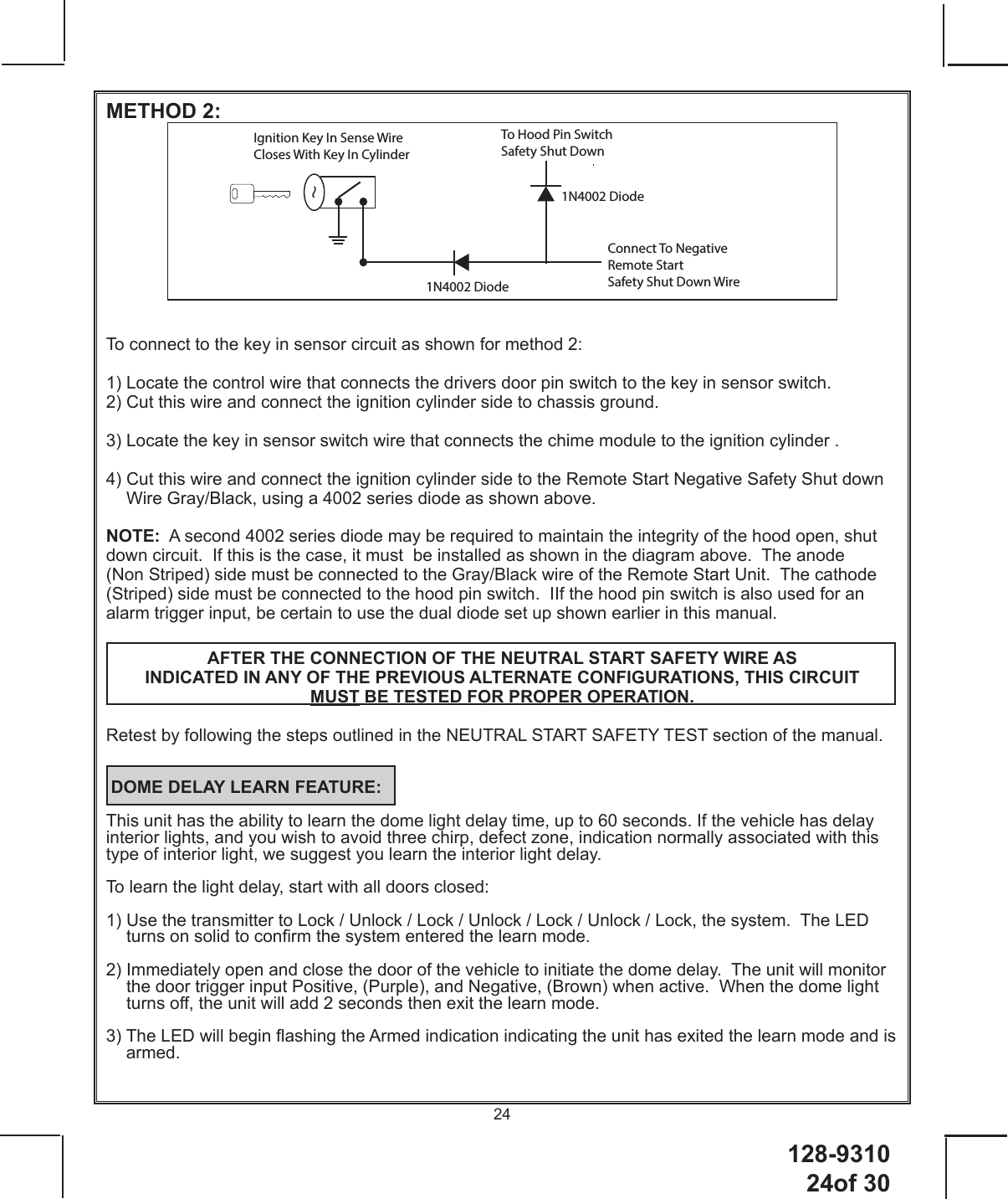 128-9310 24of 3024METHOD 2:Ignition Key In Sense WireCloses With Key In Cylinder1N4002 Diode1N4002 DiodeConnect To NegativeRemote Start Safety Shut Down WireTo Hood Pin Switch Safety Shut Down To connect to the key in sensor circuit as shown for method 2:1) Locate the control wire that connects the drivers door pin switch to the key in sensor switch.2) Cut this wire and connect the ignition cylinder side to chassis ground.3) Locate the key in sensor switch wire that connects the chime module to the ignition cylinder .4)  Cut this wire and connect the ignition cylinder side to the Remote Start Negative Safety Shut down Wire Gray/Black, using a 4002 series diode as shown above.NOTE:  A second 4002 series diode may be required to maintain the integrity of the hood open, shut down circuit.  If this is the case, it must  be installed as shown in the diagram above.  The anode (Non Striped) side must be connected to the Gray/Black wire of the Remote Start Unit.  The cathode (Striped) side must be connected to the hood pin switch.  IIf the hood pin switch is also used for an alarm trigger input, be certain to use the dual diode set up shown earlier in this manual.AFTER THE CONNECTION OF THE NEUTRAL START SAFETY WIRE AS INDICATED IN ANY OF THE PREVIOUS ALTERNATE CONFIGURATIONS, THIS CIRCUIT MUST BE TESTED FOR PROPER OPERATION.  Retest by following the steps outlined in the NEUTRAL START SAFETY TEST section of the manual.  DOME DELAY LEARN FEATURE:This unit has the ability to learn the dome light delay time, up to 60 seconds. If the vehicle has delay interior lights, and you wish to avoid three chirp, defect zone, indication normally associated with this type of interior light, we suggest you learn the interior light delay. To learn the light delay, start with all doors closed: 1)  Use the transmitter to Lock / Unlock / Lock / Unlock / Lock / Unlock / Lock, the system.  The LED turns on solid to conrm the system entered the learn mode. 2)  Immediately open and close the door of the vehicle to initiate the dome delay.  The unit will monitor the door trigger input Positive, (Purple), and Negative, (Brown) when active.  When the dome light turns o, the unit will add 2 seconds then exit the learn mode. 3)  The LED will begin ashing the Armed indication indicating the unit has exited the learn mode and is armed.