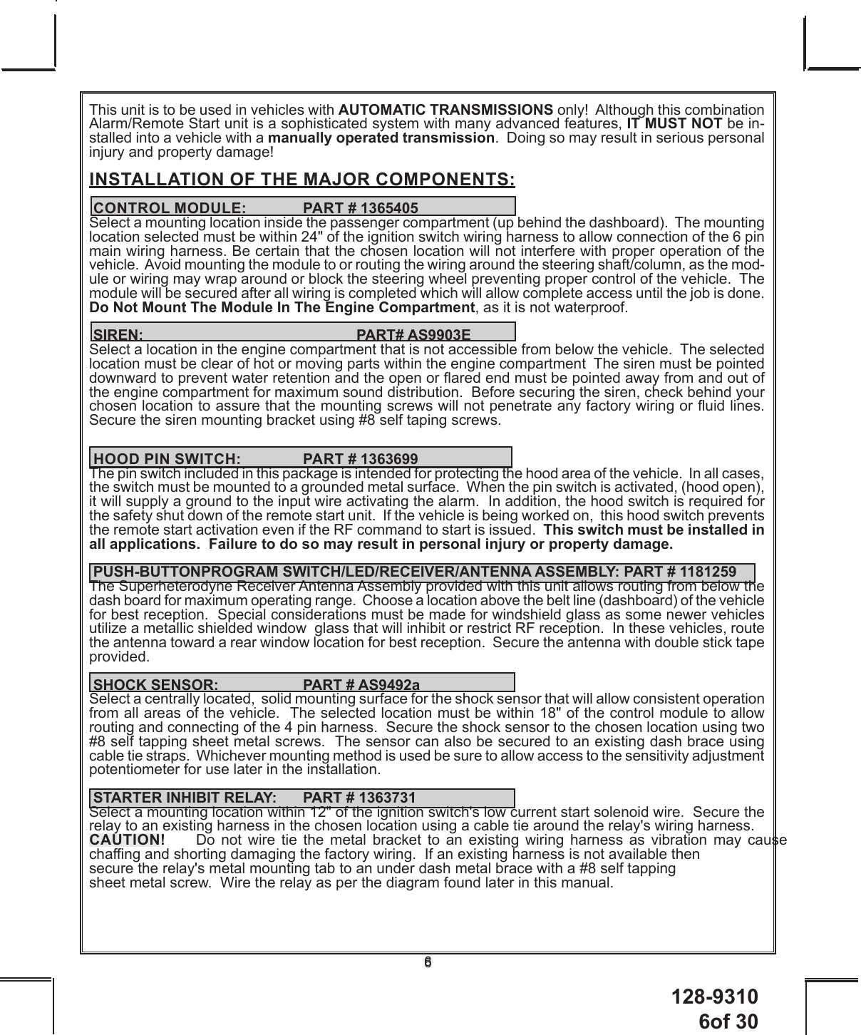 128-9310 6of 3066This unit is to be used in vehicles with AUTOMATIC TRANSMISSIONS only!  Although this combination Alarm/Remote Start unit is a sophisticated system with many advanced features, IT MUST NOT be in-stalled into a vehicle with a manually operated transmission.  Doing so may result in serious personal injury and property damage!INSTALLATION OF THE MAJOR COMPONENTS: CONTROL MODULE:   PART # 1365405Select a mounting location inside the passenger compartment (up behind the dashboard).  The mounting  location selected must be within 24&quot; of the ignition switch wiring harness to allow connection of the 6 pin main wiring harness. Be certain that the chosen location will not interfere with proper operation of the vehicle.  Avoid mounting the module to or routing the wiring around the steering shaft/column, as the mod-ule or wiring may wrap around or block the steering wheel preventing proper control of the vehicle.  The module will be secured after all wiring is completed which will allow complete access until the job is done. Do Not Mount The Module In The Engine Compartment, as it is not waterproof. SIREN:    PART# AS9903ESelect a location in the engine compartment that is not accessible from below the vehicle.  The selected location must be clear of hot or moving parts within the engine compartment  The siren must be pointed downward to prevent water retention and the open or ared end must be pointed away from and out of the engine compartment for maximum sound distribution.  Before securing the siren, check behind your chosen location to assure that the mounting screws will not penetrate any factory wiring or uid lines. Secure the siren mounting bracket using #8 self taping screws.   HOOD PIN SWITCH:    PART # 1363699The pin switch included in this package is intended for protecting the hood area of the vehicle.  In all cases, the switch must be mounted to a grounded metal surface.  When the pin switch is activated, (hood open),  it will supply a ground to the input wire activating the alarm.  In addition, the hood switch is required for the safety shut down of the remote start unit.  If the vehicle is being worked on,  this hood switch prevents the remote start activation even if the RF command to start is issued.  This switch must be installed in all applications.  Failure to do so may result in personal injury or property damage. PUSH-BUTTONPROGRAM SWITCH/LED/RECEIVER/ANTENNA ASSEMBLY: PART # 1181259The Superheterodyne Receiver Antenna Assembly provided with this unit allows routing from below the dash board for maximum operating range.  Choose a location above the belt line (dashboard) of the vehicle for best reception.  Special considerations must be made for windshield glass as some newer vehicles utilize a metallic shielded window  glass that will inhibit or restrict RF reception.  In these vehicles, route the antenna toward a rear window location for best reception.  Secure the antenna with double stick tape provided.   SHOCK SENSOR:    PART # AS9492aSelect a centrally located,  solid mounting surface for the shock sensor that will allow consistent operation from all areas of the vehicle.  The selected location must be within 18&quot; of the control module to allow  routing and connecting of the 4 pin harness.  Secure the shock sensor to the chosen location using two #8 self tapping sheet metal screws.  The sensor can also be secured to an existing dash brace using cable tie straps.  Whichever mounting method is used be sure to allow access to the sensitivity adjustment potentiometer for use later in the installation. STARTER INHIBIT RELAY:  PART # 1363731Select a mounting location within 12&quot; of the ignition switch&apos;s low current start solenoid wire.  Secure the relay to an existing harness in the chosen location using a cable tie around the relay&apos;s wiring harness.CAUTION!   Do not wire tie the metal bracket to an existing wiring harness as vibration may cause  chang and shorting damaging the factory wiring.  If an existing harness is not available then    secure the relay&apos;s metal mounting tab to an under dash metal brace with a #8 self tapping    sheet metal screw.  Wire the relay as per the diagram found later in this manual.