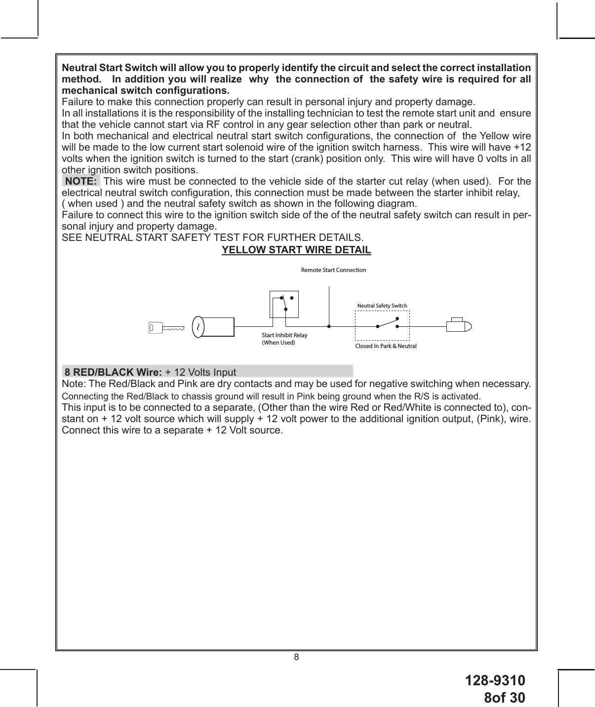 128-9310 8of 308 Start Inhibit Relay (When Used)Remote Start ConnectionNeutral Safety SwitchClosed In Park &amp; NeutralNeutral Start Switch will allow you to properly identify the circuit and select the correct installation method.   In addition you will realize  why  the connection of  the safety wire is required for all mechanical switch congurations.  Failure to make this connection properly can result in personal injury and property damage.In all installations it is the responsibility of the installing technician to test the remote start unit and  ensure that the vehicle cannot start via RF control in any gear selection other than park or neutral.In both mechanical and electrical neutral start switch congurations, the connection of  the Yellow wire will be made to the low current start solenoid wire of the ignition switch harness.  This wire will have +12 volts when the ignition switch is turned to the start (crank) position only.  This wire will have 0 volts in all other ignition switch positions.   NOTE:  This wire must be connected to the vehicle side of the starter cut relay (when used).  For the electrical neutral switch conguration, this connection must be made between the starter inhibit relay, ( when used ) and the neutral safety switch as shown in the following diagram. Failure to connect this wire to the ignition switch side of the of the neutral safety switch can result in per-sonal injury and property damage. SEE NEUTRAL START SAFETY TEST FOR FURTHER DETAILS.YELLOW START WIRE DETAIL 8 RED/BLACK Wire: + 12 Volts InputNote: The Red/Black and Pink are dry contacts and may be used for negative switching when necessary.  Connecting the Red/Black to chassis ground will result in Pink being ground when the R/S is activated. This input is to be connected to a separate, (Other than the wire Red or Red/White is connected to), con-stant on + 12 volt source which will supply + 12 volt power to the additional ignition output, (Pink), wire.  Connect this wire to a separate + 12 Volt source.