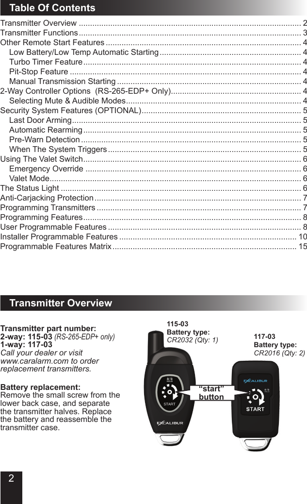 Table Of ContentsTransmitter Overview ................................................................................................... 2Transmitter Functions ................................................................................................... 3Other Remote Start Features ....................................................................................... 4Low Battery/Low Temp Automatic Starting ............................................................... 4Turbo Timer Feature ................................................................................................. 4Pit-Stop Feature ....................................................................................................... 4Manual Transmission Starting .................................................................................. 42-Way Controller Options  (RS-265-EDP+ Only) .......................................................... 4Selecting Mute &amp; Audible Modes .............................................................................. 4Security System Features (OPTIONAL) ....................................................................... 5Last Door Arming ...................................................................................................... 5Automatic Rearming ................................................................................................. 5Pre-Warn Detection .................................................................................................. 5When The System Triggers ...................................................................................... 5Using The Valet Switch ................................................................................................. 6Emergency Override ................................................................................................ 6Valet Mode ................................................................................................................ 6The Status Light ........................................................................................................... 6Anti-Carjacking Protection ............................................................................................ 7Programming Transmitters ........................................................................................... 7Programming Features ................................................................................................. 8User Programmable Features ...................................................................................... 8Installer Programmable Features ............................................................................... 10Programmable Features Matrix .................................................................................. 15Transmitter Overview“start” buttonTransmitter part number:2-way: 115-03 (RS-265-EDP+ only)1-way: 117-03Call your dealer or visit www.caralarm.com to order replacement transmitters.Battery replacement:Remove the small screw from the  lower back case, and separate the transmitter halves. Replace the battery and reassemble the transmitter case.115-03Battery type:CR2032 (Qty: 1) 117-03Battery type:CR2016 (Qty: 2)2