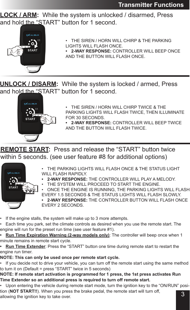 LOCK / ARM:  While the system is unlocked / disarmed, Press and hold the “START” button for 1 second.•  THE SIREN / HORN WILL CHIRP &amp; THE PARKING LIGHTS WILL FLASH ONCE.•  2-WAY RESPONSE: CONTROLLER WILL BEEP ONCE AND THE BUTTON WILL FLASH ONCE.Transmitter FunctionsUNLOCK / DISARM:  While the system is locked / armed, Press and hold the “START” button for 1 second.•  THE SIREN / HORN WILL CHIRP TWICE &amp; THE PARKING LIGHTS WILL FLASH TWICE, THEN ILLUMINATE FOR 30 SECONDS.•  2-WAY RESPONSE: CONTROLLER WILL BEEP TWICE AND THE BUTTON WILL FLASH TWICE.REMOTE START:  Press and release the “START” button twice within 5 seconds. (see user feature #8 for additional options)•  THE PARKING LIGHTS WILL FLASH ONCE &amp; THE STATUS LIGHT WILL FLASH RAPIDLY.  •  2-WAY RESPONSE: THE CONTROLLER WILL PLAY A MELODY.•  THE SYSTEM WILL PROCEED TO START THE ENGINE. •  ONCE THE ENGINE IS RUNNING, THE PARKING LIGHTS WILL FLASH EVERY 1.5 SECONDS &amp; THE STATUS LIGHTS WILL FLASH SLOWLY.•  2-WAY RESPONSE: THE CONTROLLER BUTTON WILL FLASH ONCE EVERY 2 SECONDS.•  If the engine stalls, the system will make up to 3 more attempts.•  Each time you park, set the climate controls as desired when you use the remote start. The engine will run for the preset run time (see user feature #1). •  Run Time Expiration Warning (2-way models only): The controller will beep once when 1 minute remains in remote start cycle.•  Run Time Extender: Press the “START” button one time during remote start to restart the engine run timer.NOTE: This can only be used once per remote start cycle. •  If you decide not to drive your vehicle, you can turn off the remote start using the same method to turn it on (Default = press “START” twice in 5 seconds) NOTE: If remote start activation is programmed for 1 press, the 1st press activates Run Time Extender so an additional press is required to turn off remote start.•  Upon entering the vehicle during remote start mode, turn the ignition key to the “ON/RUN” posi-tion (NOT START!!). When you press the brake pedal, the remote start will turn off, allowing the ignition key to take over.x23