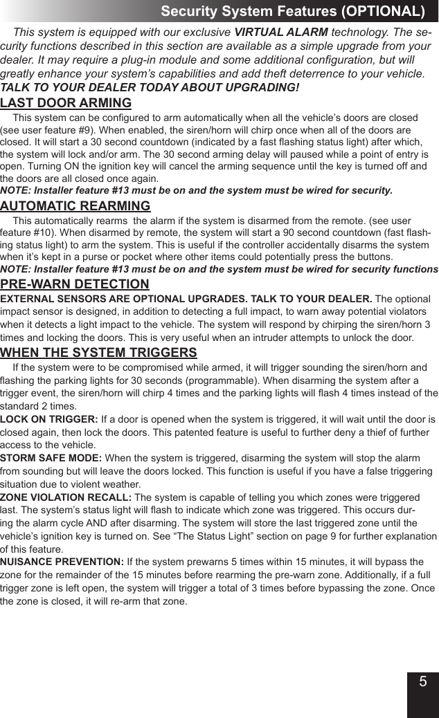 LAST DOOR ARMING  This system can be congured to arm automatically when all the vehicle’s doors are closed (see user feature #9). When enabled, the siren/horn will chirp once when all of the doors are closed. It will start a 30 second countdown (indicated by a fast ashing status light) after which, the system will lock and/or arm. The 30 second arming delay will paused while a point of entry is open. Turning ON the ignition key will cancel the arming sequence until the key is turned off and the doors are all closed once again. NOTE: Installer feature #13 must be on and the system must be wired for security.AUTOMATIC REARMING  This automatically rearms  the alarm if the system is disarmed from the remote. (see user feature #10). When disarmed by remote, the system will start a 90 second countdown (fast ash-ing status light) to arm the system. This is useful if the controller accidentally disarms the system when it’s kept in a purse or pocket where other items could potentially press the buttons.  NOTE: Installer feature #13 must be on and the system must be wired for security functionsWHEN THE SYSTEM TRIGGERS  If the system were to be compromised while armed, it will trigger sounding the siren/horn and ashing the parking lights for 30 seconds (programmable). When disarming the system after a trigger event, the siren/horn will chirp 4 times and the parking lights will ash 4 times instead of the standard 2 times.LOCK ON TRIGGER: If a door is opened when the system is triggered, it will wait until the door is closed again, then lock the doors. This patented feature is useful to further deny a thief of further access to the vehicle.STORM SAFE MODE: When the system is triggered, disarming the system will stop the alarm from sounding but will leave the doors locked. This function is useful if you have a false triggering situation due to violent weather.ZONE VIOLATION RECALL: The system is capable of telling you which zones were triggered last. The system’s status light will ash to indicate which zone was triggered. This occurs dur-ing the alarm cycle AND after disarming. The system will store the last triggered zone until the vehicle’s ignition key is turned on. See “The Status Light” section on page 9 for further explanation of this feature.NUISANCE PREVENTION: If the system prewarns 5 times within 15 minutes, it will bypass the zone for the remainder of the 15 minutes before rearming the pre-warn zone. Additionally, if a full trigger zone is left open, the system will trigger a total of 3 times before bypassing the zone. Once the zone is closed, it will re-arm that zone.Security System Features (OPTIONAL)PRE-WARN DETECTIONEXTERNAL SENSORS ARE OPTIONAL UPGRADES. TALK TO YOUR DEALER. The optional impact sensor is designed, in addition to detecting a full impact, to warn away potential violators when it detects a light impact to the vehicle. The system will respond by chirping the siren/horn 3 times and locking the doors. This is very useful when an intruder attempts to unlock the door.  This system is equipped with our exclusive VIRTUAL ALARM technology. The se-curity functions described in this section are available as a simple upgrade from your dealer. It may require a plug-in module and some additional conguration, but will greatly enhance your system’s capabilities and add theft deterrence to your vehicle. TALK TO YOUR DEALER TODAY ABOUT UPGRADING!5