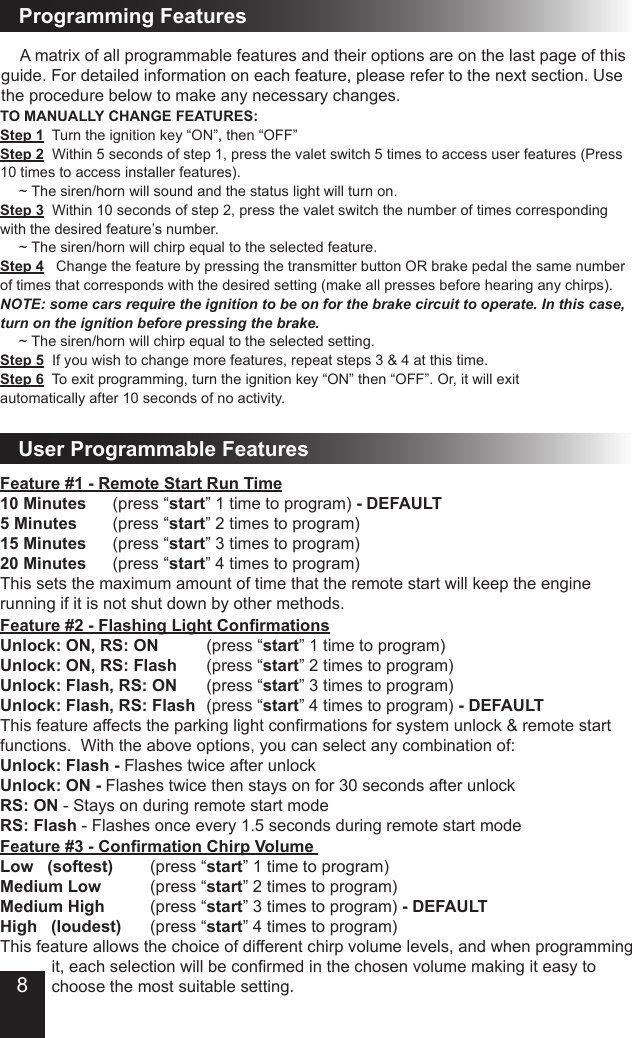 User Programmable FeaturesFeature #1 - Remote Start Run Time10 Minutes    (press “start” 1 time to program) - DEFAULT5 Minutes    (press “start” 2 times to program) 15 Minutes    (press “start” 3 times to program)20 Minutes    (press “start” 4 times to program)This sets the maximum amount of time that the remote start will keep the engine running if it is not shut down by other methods. Feature #3 - Conrmation Chirp Volume   Low   (softest)      (press “start” 1 time to program)Medium Low         (press “start” 2 times to program)Medium High        (press “start” 3 times to program) - DEFAULTHigh   (loudest)    (press “start” 4 times to program)This feature allows the choice of different chirp volume levels, and when programming        it, each selection will be conrmed in the chosen volume making it easy to        choose the most suitable setting.  Feature #2 - Flashing Light ConrmationsUnlock: ON, RS: ON      (press “start” 1 time to program) Unlock: ON, RS: Flash    (press “start” 2 times to program)Unlock: Flash, RS: ON    (press “start” 3 times to program)Unlock: Flash, RS: Flash  (press “start” 4 times to program) - DEFAULTThis feature affects the parking light conrmations for system unlock &amp; remote start functions.  With the above options, you can select any combination of:Unlock: Flash - Flashes twice after unlockUnlock: ON - Flashes twice then stays on for 30 seconds after unlockRS: ON - Stays on during remote start modeRS: Flash - Flashes once every 1.5 seconds during remote start mode  A matrix of all programmable features and their options are on the last page of this guide. For detailed information on each feature, please refer to the next section. Use the procedure below to make any necessary changes.TO MANUALLY CHANGE FEATURES: Step 1  Turn the ignition key “ON”, then “OFF”Step 2  Within 5 seconds of step 1, press the valet switch 5 times to access user features (Press 10 times to access installer features).  ~ The siren/horn will sound and the status light will turn on.Step 3  Within 10 seconds of step 2, press the valet switch the number of times corresponding with the desired feature’s number.  ~ The siren/horn will chirp equal to the selected feature.Step 4   Change the feature by pressing the transmitter button OR brake pedal the same number of times that corresponds with the desired setting (make all presses before hearing any chirps). NOTE: some cars require the ignition to be on for the brake circuit to operate. In this case, turn on the ignition before pressing the brake.  ~ The siren/horn will chirp equal to the selected setting.Step 5  If you wish to change more features, repeat steps 3 &amp; 4 at this time.Step 6  To exit programming, turn the ignition key “ON” then “OFF”. Or, it will exit automatically after 10 seconds of no activity.Programming Features8