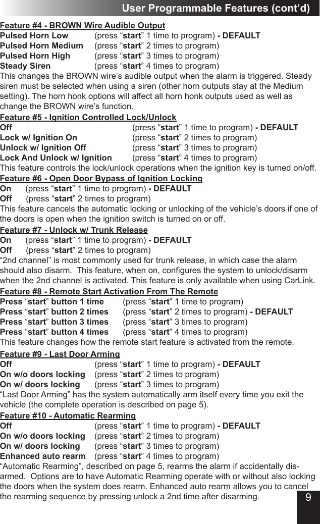 Feature #9 - Last Door Arming Off          (press “start” 1 time to program) - DEFAULTOn w/o doors locking  (press “start” 2 times to program)On w/ doors locking    (press “start” 3 times to program)“Last Door Arming” has the system automatically arm itself every time you exit the vehicle (the complete operation is described on page 5).  Feature #10 - Automatic RearmingOff         (press “start” 1 time to program) - DEFAULTOn w/o doors locking  (press “start” 2 times to program)On w/ doors locking    (press “start” 3 times to program)Enhanced auto rearm  (press “start” 4 times to program)“Automatic Rearming”, described on page 5, rearms the alarm if accidentally dis-armed.  Options are to have Automatic Rearming operate with or without also locking the doors when the system does rearm. Enhanced auto rearm allows you to cancel the rearming sequence by pressing unlock a 2nd time after disarming.User Programmable Features (cont’d)Feature #6 - Open Door Bypass of Ignition LockingOn      (press “start” 1 time to program) - DEFAULTOff      (press “start” 2 times to program)This feature cancels the automatic locking or unlocking of the vehicle’s doors if one of the doors is open when the ignition switch is turned on or off. Feature #5 - Ignition Controlled Lock/UnlockOff             (press “start” 1 time to program) - DEFAULT Lock w/ Ignition On      (press “start” 2 times to program)Unlock w/ Ignition Off          (press “start” 3 times to program)Lock And Unlock w/ Ignition     (press “start” 4 times to program)This feature controls the lock/unlock operations when the ignition key is turned on/off. Feature #7 - Unlock w/ Trunk ReleaseOn      (press “start” 1 time to program) - DEFAULTOff      (press “start” 2 times to program) “2nd channel” is most commonly used for trunk release, in which case the alarm should also disarm.  This feature, when on, congures the system to unlock/disarm when the 2nd channel is activated. This feature is only available when using CarLink.Feature #8 - Remote Start Activation From The RemotePress “start” button 1 time  (press “start” 1 time to program) Press “start” button 2 times    (press “start” 2 times to program) - DEFAULTPress “start” button 3 times   (press “start” 3 times to program) Press “start” button 4 times   (press “start” 4 times to program)This feature changes how the remote start feature is activated from the remote.Feature #4 - BROWN Wire Audible OutputPulsed Horn Low    (press “start” 1 time to program) - DEFAULTPulsed Horn Medium   (press “start” 2 times to program) Pulsed Horn High    (press “start” 3 times to program)Steady Siren   (press “start” 4 times to program) This changes the BROWN wire’s audible output when the alarm is triggered. Steady siren must be selected when using a siren (other horn outputs stay at the Medium setting). The horn honk options will affect all horn honk outputs used as well as change the BROWN wire’s function.9