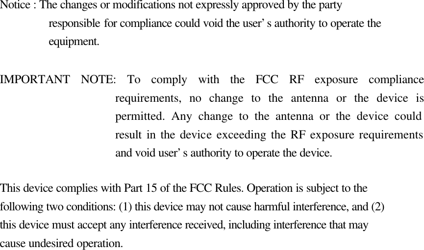   Notice : The changes or modifications not expressly approved by the party responsible for compliance could void the user’s authority to operate the equipment.  IMPORTANT NOTE: To comply with the FCC RF exposure compliance requirements, no change to the antenna or the device is permitted. Any change to the antenna or the device could result in the device exceeding the RF exposure requirements and void user’s authority to operate the device.  This device complies with Part 15 of the FCC Rules. Operation is subject to the following two conditions: (1) this device may not cause harmful interference, and (2) this device must accept any interference received, including interference that may cause undesired operation.     