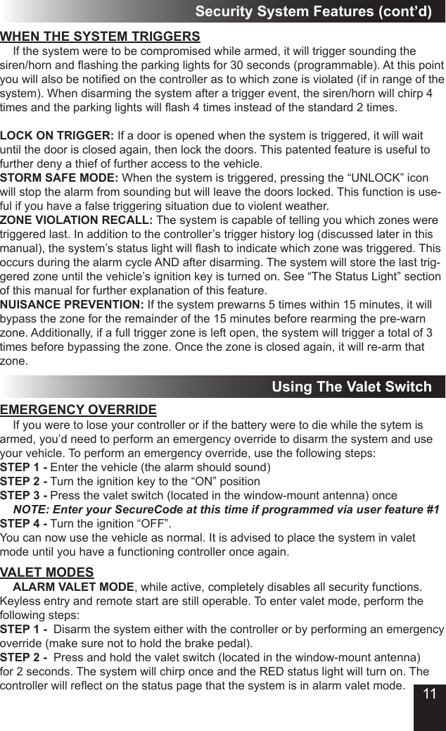 11WHEN THE SYSTEM TRIGGERS  If the system were to be compromised while armed, it will trigger sounding the siren/horn and ashing the parking lights for 30 seconds (programmable). At this point you will also be notied on the controller as to which zone is violated (if in range of the system). When disarming the system after a trigger event, the siren/horn will chirp 4 times and the parking lights will ash 4 times instead of the standard 2 times.LOCK ON TRIGGER: If a door is opened when the system is triggered, it will wait until the door is closed again, then lock the doors. This patented feature is useful to further deny a thief of further access to the vehicle.STORM SAFE MODE: When the system is triggered, pressing the “UNLOCK” icon will stop the alarm from sounding but will leave the doors locked. This function is use-ful if you have a false triggering situation due to violent weather.ZONE VIOLATION RECALL: The system is capable of telling you which zones were triggered last. In addition to the controller’s trigger history log (discussed later in this manual), the system’s status light will ash to indicate which zone was triggered. This occurs during the alarm cycle AND after disarming. The system will store the last trig-gered zone until the vehicle’s ignition key is turned on. See “The Status Light” section of this manual for further explanation of this feature.NUISANCE PREVENTION: If the system prewarns 5 times within 15 minutes, it will bypass the zone for the remainder of the 15 minutes before rearming the pre-warn zone. Additionally, if a full trigger zone is left open, the system will trigger a total of 3 times before bypassing the zone. Once the zone is closed again, it will re-arm that zone.Security System Features (cont’d)Using The Valet SwitchEMERGENCY OVERRIDE  If you were to lose your controller or if the battery were to die while the sytem is armed, you’d need to perform an emergency override to disarm the system and use your vehicle. To perform an emergency override, use the following steps:STEP 1 - Enter the vehicle (the alarm should sound)STEP 2 - Turn the ignition key to the “ON” positionSTEP 3 - Press the valet switch (located in the window-mount antenna) once   NOTE: Enter your SecureCode at this time if programmed via user feature #1STEP 4 - Turn the ignition “OFF”.You can now use the vehicle as normal. It is advised to place the system in valet mode until you have a functioning controller once again.VALET MODES ALARM VALET MODE, while active, completely disables all security functions. Keyless entry and remote start are still operable. To enter valet mode, perform the following steps:STEP 1 -  Disarm the system either with the controller or by performing an emergency override (make sure not to hold the brake pedal).STEP 2 -  Press and hold the valet switch (located in the window-mount antenna) for 2 seconds. The system will chirp once and the RED status light will turn on. The controller will reect on the status page that the system is in alarm valet mode.