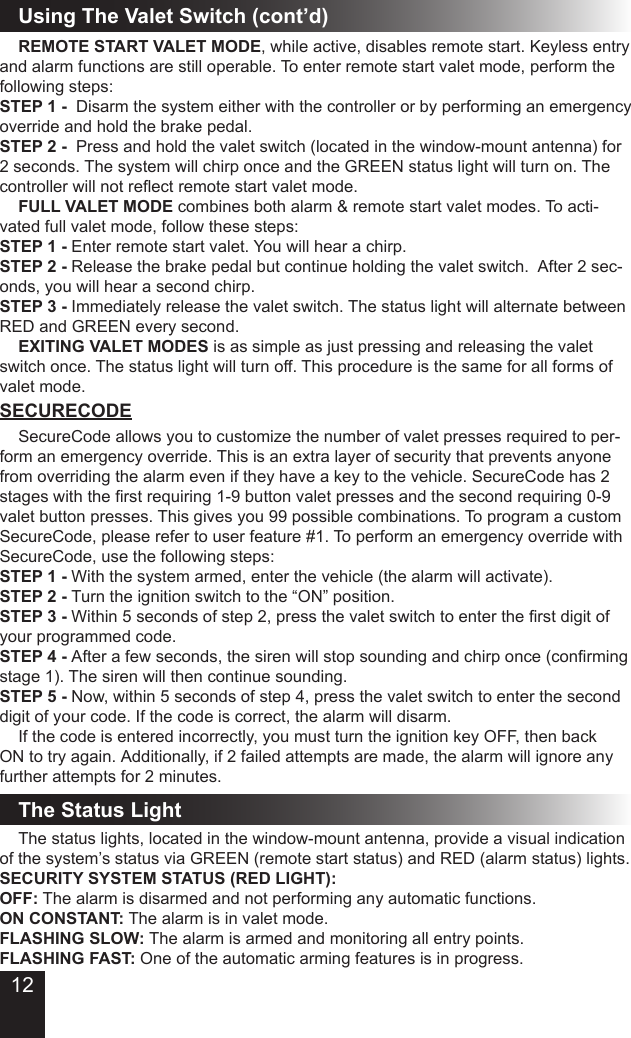 12Using The Valet Switch (cont’d) REMOTE START VALET MODE, while active, disables remote start. Keyless entry and alarm functions are still operable. To enter remote start valet mode, perform the following steps:STEP 1 -  Disarm the system either with the controller or by performing an emergency override and hold the brake pedal.STEP 2 -  Press and hold the valet switch (located in the window-mount antenna) for 2 seconds. The system will chirp once and the GREEN status light will turn on. The controller will not reect remote start valet mode. FULL VALET MODE combines both alarm &amp; remote start valet modes. To acti-vated full valet mode, follow these steps:STEP 1 - Enter remote start valet. You will hear a chirp.STEP 2 - Release the brake pedal but continue holding the valet switch.  After 2 sec-onds, you will hear a second chirp. STEP 3 - Immediately release the valet switch. The status light will alternate between RED and GREEN every second. EXITING VALET MODES is as simple as just pressing and releasing the valet switch once. The status light will turn off. This procedure is the same for all forms of valet mode.SECURECODE  SecureCode allows you to customize the number of valet presses required to per-form an emergency override. This is an extra layer of security that prevents anyone from overriding the alarm even if they have a key to the vehicle. SecureCode has 2 stages with the rst requiring 1-9 button valet presses and the second requiring 0-9 valet button presses. This gives you 99 possible combinations. To program a custom SecureCode, please refer to user feature #1. To perform an emergency override with SecureCode, use the following steps:STEP 1 - With the system armed, enter the vehicle (the alarm will activate).STEP 2 - Turn the ignition switch to the “ON” position.STEP 3 - Within 5 seconds of step 2, press the valet switch to enter the rst digit of your programmed code.STEP 4 - After a few seconds, the siren will stop sounding and chirp once (conrming stage 1). The siren will then continue sounding.STEP 5 - Now, within 5 seconds of step 4, press the valet switch to enter the second digit of your code. If the code is correct, the alarm will disarm.  If the code is entered incorrectly, you must turn the ignition key OFF, then back ON to try again. Additionally, if 2 failed attempts are made, the alarm will ignore any further attempts for 2 minutes.The Status Light  The status lights, located in the window-mount antenna, provide a visual indication of the system’s status via GREEN (remote start status) and RED (alarm status) lights.SECURITY SYSTEM STATUS (RED LIGHT):OFF: The alarm is disarmed and not performing any automatic functions.ON CONSTANT: The alarm is in valet mode.FLASHING SLOW: The alarm is armed and monitoring all entry points.FLASHING FAST: One of the automatic arming features is in progress.