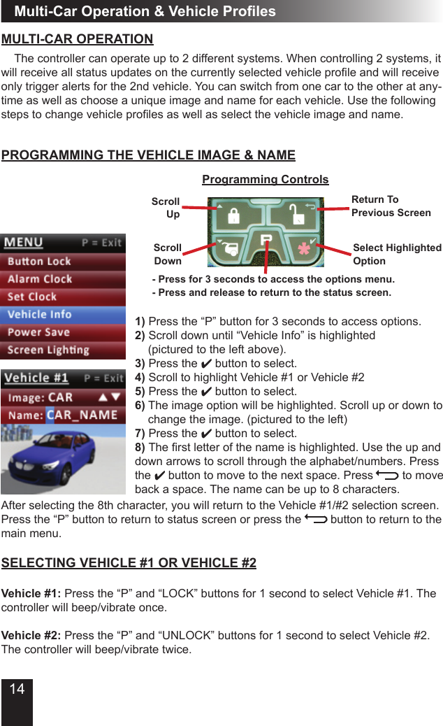 14Multi-Car Operation &amp; Vehicle ProlesMULTI-CAR OPERATION  The controller can operate up to 2 different systems. When controlling 2 systems, it will receive all status updates on the currently selected vehicle prole and will receive only trigger alerts for the 2nd vehicle. You can switch from one car to the other at any-time as well as choose a unique image and name for each vehicle. Use the following steps to change vehicle proles as well as select the vehicle image and name.1) Press the “P” button for 3 seconds to access options.2) Scroll down until “Vehicle Info” is highlighted    (pictured to the left above).3) Press the 4 button to select.4) Scroll to highlight Vehicle #1 or Vehicle #25) Press the 4 button to select.   6) The image option will be highlighted. Scroll up or down to   change the image. (pictured to the left)7) Press the 4 button to select.8) The rst letter of the name is highlighted. Use the up and down arrows to scroll through the alphabet/numbers. Press  the 4 button to move to the next space. Press         to move back a space. The name can be up to 8 characters.  PROGRAMMING THE VEHICLE IMAGE &amp; NAMESELECTING VEHICLE #1 OR VEHICLE #2Vehicle #1: Press the “P” and “LOCK” buttons for 1 second to select Vehicle #1. The controller will beep/vibrate once.Vehicle #2: Press the “P” and “UNLOCK” buttons for 1 second to select Vehicle #2. The controller will beep/vibrate twice.ScrollUpProgramming ControlsReturn To Previous ScreenSelect HighlightedOptionScrollDownAfter selecting the 8th character, you will return to the Vehicle #1/#2 selection screen. Press the “P” button to return to status screen or press the         button to return to the main menu.- Press for 3 seconds to access the options menu.- Press and release to return to the status screen.