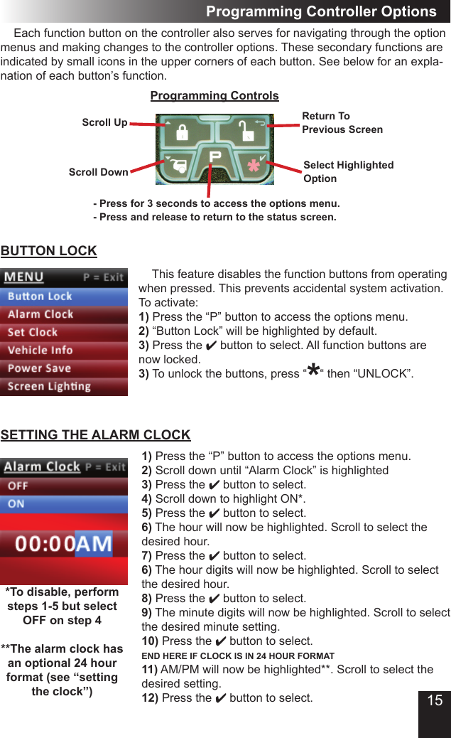 15Programming Controller OptionsScroll UpProgramming ControlsReturn To Previous ScreenSelect HighlightedOptionScroll Down- Press for 3 seconds to access the options menu.- Press and release to return to the status screen.  Each function button on the controller also serves for navigating through the option menus and making changes to the controller options. These secondary functions are indicated by small icons in the upper corners of each button. See below for an expla-nation of each button’s function.BUTTON LOCK  This feature disables the function buttons from operating when pressed. This prevents accidental system activation. To activate:1) Press the “P” button to access the options menu.2) “Button Lock” will be highlighted by default.3) Press the 4 button to select. All function buttons are now locked.3) To unlock the buttons, press “    “ then “UNLOCK”.*SETTING THE ALARM CLOCK1) Press the “P” button to access the options menu.2) Scroll down until “Alarm Clock” is highlighted3) Press the 4 button to select.4) Scroll down to highlight ON*.5) Press the 4 button to select.6) The hour will now be highlighted. Scroll to select the desired hour.7) Press the 4 button to select.6) The hour digits will now be highlighted. Scroll to select the desired hour.8) Press the 4 button to select.9) The minute digits will now be highlighted. Scroll to select the desired minute setting.10) Press the 4 button to select. END HERE IF CLOCK IS IN 24 HOUR FORMAT11) AM/PM will now be highlighted**. Scroll to select the desired setting. 12) Press the 4 button to select.*To disable, perform steps 1-5 but select OFF on step 4**The alarm clock has an optional 24 hour format (see “setting the clock”)