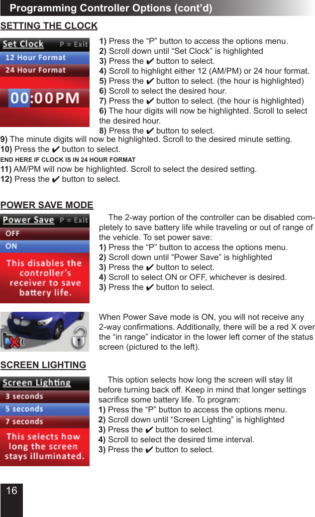 16Programming Controller Options (cont’d)  This option selects how long the screen will stay lit before turning back off. Keep in mind that longer settings sacrice some battery life. To program:1) Press the “P” button to access the options menu.2) Scroll down until “Screen Lighting” is highlighted3) Press the 4 button to select.4) Scroll to select the desired time interval.3) Press the 4 button to select.SCREEN LIGHTING The 2-way portion of the controller can be disabled com-pletely to save battery life while traveling or out of range of the vehicle. To set power save:1) Press the “P” button to access the options menu.2) Scroll down until “Power Save” is highlighted3) Press the 4 button to select.4) Scroll to select ON or OFF, whichever is desired.3) Press the 4 button to select.When Power Save mode is ON, you will not receive any 2-way conrmations. Additionally, there will be a red X over the “in range” indicator in the lower left corner of the status screen (pictured to the left).POWER SAVE MODESETTING THE CLOCK1) Press the “P” button to access the options menu.2) Scroll down until “Set Clock” is highlighted3) Press the 4 button to select.4) Scroll to highlight either 12 (AM/PM) or 24 hour format.5) Press the 4 button to select. (the hour is highlighted)6) Scroll to select the desired hour.7) Press the 4 button to select. (the hour is highlighted)6) The hour digits will now be highlighted. Scroll to select the desired hour.8) Press the 4 button to select.9) The minute digits will now be highlighted. Scroll to the desired minute setting.10) Press the 4 button to select.END HERE IF CLOCK IS IN 24 HOUR FORMAT11) AM/PM will now be highlighted. Scroll to select the desired setting.12) Press the 4 button to select.