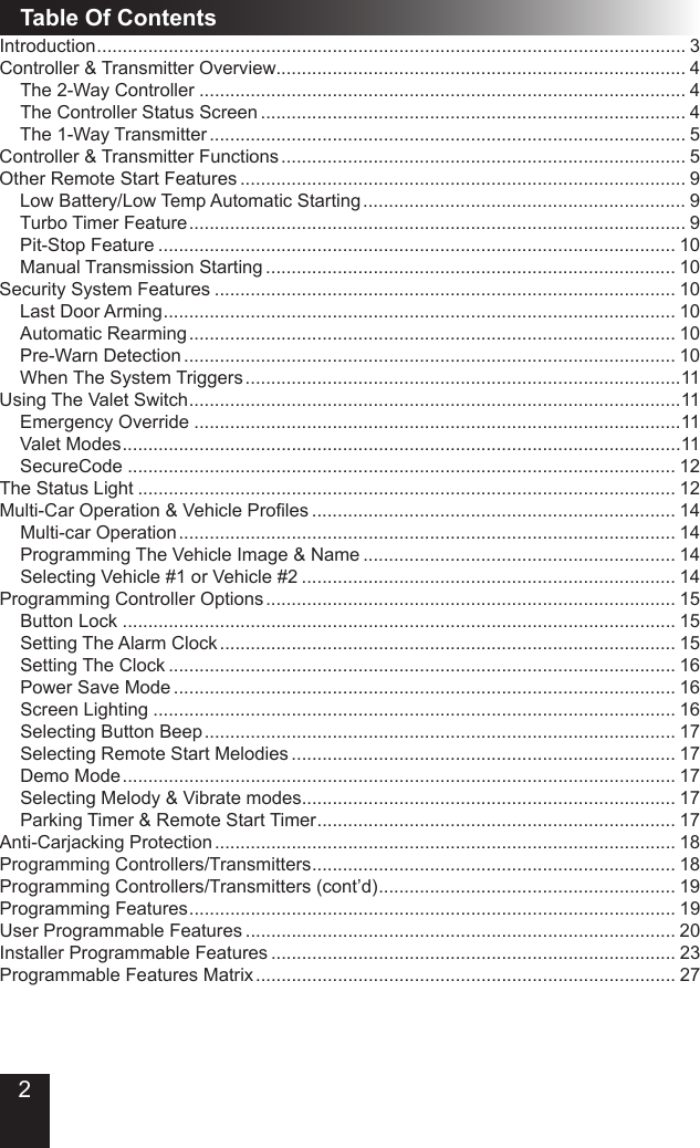 2Table Of ContentsIntroduction ................................................................................................................... 3Controller &amp; Transmitter Overview................................................................................ 4The 2-Way Controller ............................................................................................... 4The Controller Status Screen ................................................................................... 4The 1-Way Transmitter ............................................................................................. 5Controller &amp; Transmitter Functions ............................................................................... 5Other Remote Start Features ....................................................................................... 9Low Battery/Low Temp Automatic Starting ............................................................... 9Turbo Timer Feature ................................................................................................. 9Pit-Stop Feature ..................................................................................................... 10Manual Transmission Starting ................................................................................ 10Security System Features .......................................................................................... 10Last Door Arming .................................................................................................... 10Automatic Rearming ............................................................................................... 10Pre-Warn Detection ................................................................................................ 10When The System Triggers .....................................................................................11Using The Valet Switch ................................................................................................11Emergency Override ...............................................................................................11Valet Modes .............................................................................................................11SecureCode ........................................................................................................... 12The Status Light ......................................................................................................... 12Multi-Car Operation &amp; Vehicle Proles ....................................................................... 14Multi-car Operation ................................................................................................. 14Programming The Vehicle Image &amp; Name ............................................................. 14Selecting Vehicle #1 or Vehicle #2 ......................................................................... 14Programming Controller Options ................................................................................ 15Button Lock ............................................................................................................ 15Setting The Alarm Clock ......................................................................................... 15Setting The Clock ................................................................................................... 16Power Save Mode .................................................................................................. 16Screen Lighting ...................................................................................................... 16Selecting Button Beep ............................................................................................ 17Selecting Remote Start Melodies ........................................................................... 17Demo Mode ............................................................................................................ 17Selecting Melody &amp; Vibrate modes......................................................................... 17Parking Timer &amp; Remote Start Timer ...................................................................... 17Anti-Carjacking Protection .......................................................................................... 18Programming Controllers/Transmitters ....................................................................... 18Programming Controllers/Transmitters (cont’d) .......................................................... 19Programming Features ............................................................................................... 19User Programmable Features .................................................................................... 20Installer Programmable Features ............................................................................... 23Programmable Features Matrix .................................................................................. 27