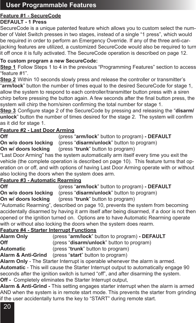 20User Programmable FeaturesTo custom program a new SecureCode:  Step 1 Follow Steps 1 to 4 in the previous “Programming Features” section to access “feature #1”. Step 2 Within 10 seconds slowly press and release the controller or transmitter’s “arm/lock” button the number of times equal to the desired SecureCode for stage 1, allow the system to respond to each controller/transmitter button press with a siren chirp before pressing the button again. A few seconds after the nal button press, the system will chirp the horn/siren conrming the total number for stage 1.Step 3 Congure stage 2 of the SecureCode by pressing and releasing the “disarm/unlock” button the number of times desired for the stage 2.  The system will conrm as it did for stage 1.Feature #2 - Last Door Arming Off                   (press “arm/lock” button to program) - DEFAULTOn w/o doors locking  (press “disarm/unlock” button to program)On w/ doors locking    (press “trunk” button to program)“Last Door Arming” has the system automatically arm itself every time you exit the vehicle (the complete operation is described on page 10).  This feature turns that op-eration on or off, and with options of having Last Door Arming operate with or without also locking the doors when the system does arm.Feature #1 - SecureCodeDEFAULT - 1 PressSecureCode is a unique patented feature which allows you to custom select the num-ber of Valet Switch presses in two stages, instead of a single “1 press”, which would be required in order to perform an Emergency Override. If any of the three anti-car-jacking features are utilized, a customized SecureCode would also be required to turn it off once it is fully activated. The SecureCode operation is described on page 12.Feature #3 - Automatic RearmingOff                  (press “arm/lock” button to program) - DEFAULTOn w/o doors locking  (press “disarm/unlock” button to program)On w/ doors locking    (press “trunk” button to program)“Automatic Rearming”, described on page 10, prevents the system from becoming accidentally disarmed by having it arm itself after being disarmed, if a door is not then opened or the ignition turned on.  Options are to have Automatic Rearming operate with or without also locking the doors when the system does rearm.Feature #4 - Starter Interrupt Functions     Alarm Only         (press “arm/lock” button to program) - DEFAULTOff                (press “disarm/unlock” button to program)Automatic          (press “trunk” button to program)Alarm &amp; Anti-Grind  (press “start” button to program)Alarm Only - The Starter Interrupt is operable whenever the alarm is armed.  Automatic - This will cause the Starter Interrupt output to automatically engage 90 seconds after the ignition switch is turned “off”, and after disarming the system.  Off -  Completely eliminates the Starter Interrupt output, Alarm &amp; Anti-Grind - This setting engages starter interrupt when the alarm is armed AND when the system is in remote start mode. This prevents the starter from grinding if the user accidentally turns the key to “START” during remote start.