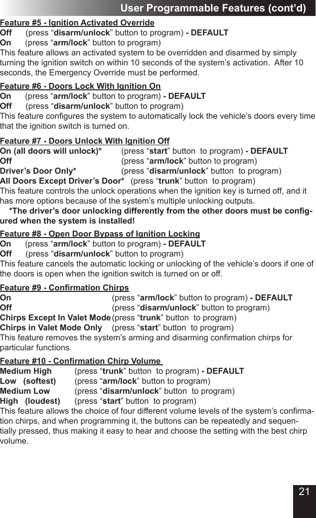 21Feature #5 - Ignition Activated Override Off      (press “disarm/unlock” button to program) - DEFAULTOn      (press “arm/lock” button to program)This feature allows an activated system to be overridden and disarmed by simply turning the ignition switch on within 10 seconds of the system’s activation.  After 10 seconds, the Emergency Override must be performed.User Programmable Features (cont’d)Feature #6 - Doors Lock With Ignition On                 On      (press “arm/lock” button to program) - DEFAULTOff      (press “disarm/unlock” button to program)This feature congures the system to automatically lock the vehicle’s doors every time that the ignition switch is turned on.  Feature #8 - Open Door Bypass of Ignition LockingOn      (press “arm/lock” button to program) - DEFAULTOff      (press “disarm/unlock” button to program)This feature cancels the automatic locking or unlocking of the vehicle’s doors if one of the doors is open when the ignition switch is turned on or off. Feature #7 - Doors Unlock With Ignition OffOn (all doors will unlock)*     (press “start” button  to program) - DEFAULTOff            (press “arm/lock” button to program)Driver’s Door Only*          (press “disarm/unlock” button  to program)All Doors Except Driver’s Door*  (press “trunk” button  to program)This feature controls the unlock operations when the ignition key is turned off, and it has more options because of the system’s multiple unlocking outputs.    *The driver’s door unlocking differently from the other doors must be cong-ured when the system is installed!Feature #9 - Conrmation Chirps            On           (press “arm/lock” button to program) - DEFAULTOff                        (press “disarm/unlock” button to program)Chirps Except In Valet Mode (press “trunk” button  to program)Chirps in Valet Mode Only   (press “start” button  to program)This feature removes the system’s arming and disarming conrmation chirps for particular functions. Feature #10 - Conrmation Chirp Volume   Medium High        (press “trunk” button  to program) - DEFAULTLow   (softest)      (press “arm/lock” button to program)Medium Low         (press “disarm/unlock” button  to program)High   (loudest)    (press “start” button  to program)This feature allows the choice of four different volume levels of the system’s conrma-tion chirps, and when programming it, the buttons can be repeatedly and sequen-tially pressed, thus making it easy to hear and choose the setting with the best chirp volume.   