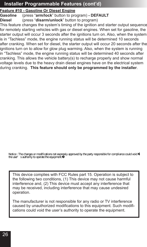 26Installer Programmable Features (cont’d)Feature #10 - Gasoline Or Diesel EngineGasoline   (press “arm/lock” button to program) - DEFAULTDiesel      (press “disarm/unlock” button to program)This feature changes the system’s timing of the ignition and starter output sequence for remotely starting vehicles with gas or diesel engines. When set for gasoline, the starter output will occur 3 seconds after the ignitions turn on. Also, when the system is in “Tachless” mode, the engine running status will be determined 10 seconds after cranking. When set for diesel, the starter output will occur 20 seconds after the ignitions turn on to allow for glow plug warming. Also, when the system is running in “Tachless” mode, the engine running status will be determined 40 seconds after cranking. This allows the vehicle battery(s) to recharge properly and show normal voltage levels due to the heavy drain diesel engines have on the electrical system during cranking.  This feature should only be programmed by the installer.This device complies with FCC Rules part 15. Operation is subject to the following two conditions, (1) This device may not cause harmful interference and, (2) This device must accept any interference that may be received, including interference that may cause undesired operation.The manufacturer is not responsible for any radio or TV interference caused by unauthorized modications to this equipment. Such modi-cations could void the user’s authority to operate the equipment.Notice : The changes or modifications not expressly approved by the party responsible for compliance could void the user’s authority to operate the equipment.