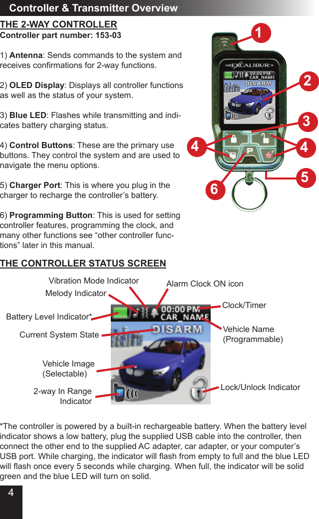 4THE 2-WAY CONTROLLERController &amp; Transmitter OverviewController part number: 153-031) Antenna: Sends commands to the system and receives conrmations for 2-way functions.2) OLED Display: Displays all controller functions as well as the status of your system.3) Blue LED: Flashes while transmitting and indi-cates battery charging status.4) Control Buttons: These are the primary use buttons. They control the system and are used to navigate the menu options.5) Charger Port: This is where you plug in the charger to recharge the controller’s battery.6) Programming Button: This is used for setting controller features, programming the clock, and many other functions see “other controller func-tions” later in this manual.61452Battery Level Indicator*Clock/TimerCurrent System StateVehicle Image(Selectable)Alarm Clock ON iconVehicle Name(Programmable)Melody IndicatorVibration Mode IndicatorLock/Unlock Indicator2-way In Range Indicator*The controller is powered by a built-in rechargeable battery. When the battery level indicator shows a low battery, plug the supplied USB cable into the controller, then connect the other end to the supplied AC adapter, car adapter, or your computer’s USB port. While charging, the indicator will ash from empty to full and the blue LED will ash once every 5 seconds while charging. When full, the indicator will be solid green and the blue LED will turn on solid.THE CONTROLLER STATUS SCREEN34