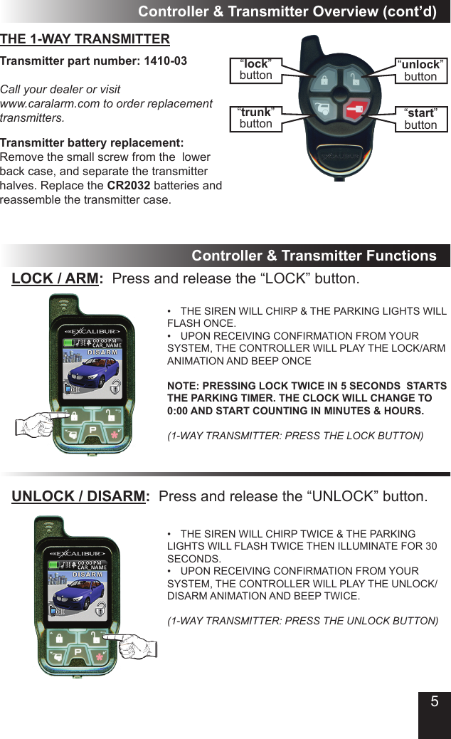 5Controller &amp; Transmitter Overview (cont’d)“lock”button“trunk”button“unlock”button“start”buttonTransmitter part number: 1410-03Call your dealer or visit www.caralarm.com to order replacement transmitters.Transmitter battery replacement:Remove the small screw from the  lower back case, and separate the transmitter halves. Replace the CR2032 batteries and reassemble the transmitter case.THE 1-WAY TRANSMITTERController &amp; Transmitter FunctionsLOCK / ARM:  Press and release the “LOCK” button.THE SIREN WILL CHIRP &amp; THE PARKING LIGHTS WILL • FLASH ONCE.UPON RECEIVING CONFIRMATION FROM YOUR • SYSTEM, THE CONTROLLER WILL PLAY THE LOCK/ARM ANIMATION AND BEEP ONCE  NOTE: PRESSING LOCK TWICE IN 5 SECONDS  STARTS THE PARKING TIMER. THE CLOCK WILL CHANGE TO 0:00 AND START COUNTING IN MINUTES &amp; HOURS.  (1-WAY TRANSMITTER: PRESS THE LOCK BUTTON)UNLOCK / DISARM:  Press and release the “UNLOCK” button.THE SIREN WILL CHIRP TWICE &amp; THE PARKING • LIGHTS WILL FLASH TWICE THEN ILLUMINATE FOR 30 SECONDS.UPON RECEIVING CONFIRMATION FROM YOUR • SYSTEM, THE CONTROLLER WILL PLAY THE UNLOCK/DISARM ANIMATION AND BEEP TWICE.  (1-WAY TRANSMITTER: PRESS THE UNLOCK BUTTON)