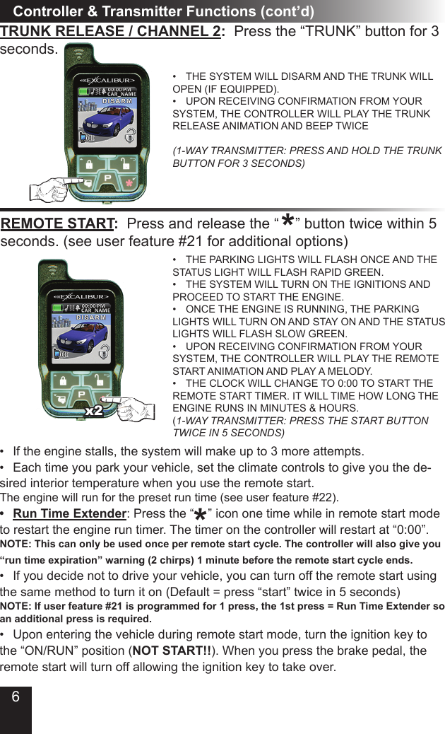 6Controller &amp; Transmitter Functions (cont’d)TRUNK RELEASE / CHANNEL 2:  Press the “TRUNK” button for 3 seconds.THE SYSTEM WILL DISARM AND THE TRUNK WILL • OPEN (IF EQUIPPED).UPON RECEIVING CONFIRMATION FROM YOUR • SYSTEM, THE CONTROLLER WILL PLAY THE TRUNK RELEASE ANIMATION AND BEEP TWICE  (1-WAY TRANSMITTER: PRESS AND HOLD THE TRUNK BUTTON FOR 3 SECONDS)REMOTE START:  Press and release the “    ” button twice within 5 seconds. (see user feature #21 for additional options)THE PARKING LIGHTS WILL FLASH ONCE AND THE • STATUS LIGHT WILL FLASH RAPID GREEN. THE SYSTEM WILL TURN ON THE IGNITIONS AND • PROCEED TO START THE ENGINE. ONCE THE ENGINE IS RUNNING, THE PARKING • LIGHTS WILL TURN ON AND STAY ON AND THE STATUS LIGHTS WILL FLASH SLOW GREEN.UPON RECEIVING CONFIRMATION FROM YOUR • SYSTEM, THE CONTROLLER WILL PLAY THE REMOTE START ANIMATION AND PLAY A MELODY.THE CLOCK WILL CHANGE TO 0:00 TO START THE • REMOTE START TIMER. IT WILL TIME HOW LONG THE ENGINE RUNS IN MINUTES &amp; HOURS. (1-WAY TRANSMITTER: PRESS THE START BUTTON TWICE IN 5 SECONDS)*If the engine stalls, the system will make up to 3 more attempts.• Each time you park your vehicle, set the climate controls to give you the de-• sired interior temperature when you use the remote start.The engine will run for the preset run time (see user feature #22). Run Time Extender•  : Press the “    ” icon one time while in remote start mode to restart the engine run timer. The timer on the controller will restart at “0:00”. NOTE: This can only be used once per remote start cycle. The controller will also give you “run time expiration” warning (2 chirps) 1 minute before the remote start cycle ends.If you decide not to drive your vehicle, you can turn off the remote start using • the same method to turn it on (Default = press “start” twice in 5 seconds)  NOTE: If user feature #21 is programmed for 1 press, the 1st press = Run Time Extender so an additional press is required.Upon entering the vehicle during remote start mode, turn the ignition key to • the “ON/RUN” position (NOT START!!). When you press the brake pedal, the remote start will turn off allowing the ignition key to take over.*x2