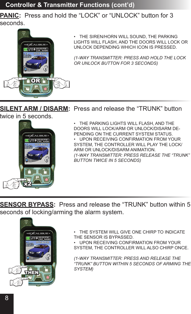 8PANIC:  Press and hold the “LOCK” or “UNLOCK” button for 3  seconds.THE SIREN/HORN WILL SOUND, THE PARKING • LIGHTS WILL FLASH, AND THE DOORS WILL LOCK OR UNLOCK DEPENDING WHICH ICON IS PRESSED.  (1-WAY TRANSMITTER: PRESS AND HOLD THE LOCK OR UNLOCK BUTTON FOR 3 SECONDS)Controller &amp; Transmitter Functions (cont’d)SILENT ARM / DISARM:  Press and release the “TRUNK” button twice in 5 seconds.THE PARKING LIGHTS WILL FLASH, AND THE • DOORS WILL LOCK/ARM OR UNLOCK/DISARM DE-PENDING ON THE CURRENT SYSTEM STATUS.UPON RECEIVING CONFIRMATION FROM YOUR • SYSTEM, THE CONTROLLER WILL PLAY THE LOCK/ARM OR UNLOCK/DISARM ANIMATION. (1-WAY TRANSMITTER: PRESS RELEASE THE “TRUNK” BUTTON TWICE IN 5 SECONDS)SENSOR BYPASS:  Press and release the “TRUNK” button within 5 seconds of locking/arming the alarm system.THE SYSTEM WILL GIVE ONE CHIRP TO INDICATE • THE SENSOR IS BYPASSED.UPON RECEIVING CONFIRMATION FROM YOUR • SYSTEM, THE CONTROLLER WILL ALSO CHIRP ONCE.  (1-WAY TRANSMITTER: PRESS AND RELEASE THE “TRUNK” BUTTON WITHIN 5 SECONDS OF ARMING THE SYSTEM)THENx2OR