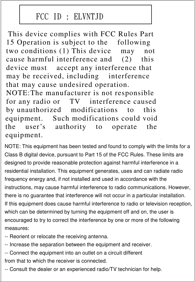           This device complies with FCC Rules Part    15 Operation is subject to the    following   two conditions (1) This device    may    not   cause harmful interference and    (2)    this   device must    accept any interference that   may be received, including    interference   that may cause undesired operation.   NOTE:The manufacturer is not responsible   for any radio or    TV    interference caused   by unauthorized    modifications    to    this   equipment.    Such modifications could void   the    user’s    authority    to    operate    the   equipment.        FCC ID : ELVNTJD    NOTE: This equipment has been tested and found to comply with the limits for a Class B digital device, pursuant to Part 15 of the FCC Rules. These limits are designed to provide reasonable protection against harmful interference in a residential installation. This equipment generates, uses and can radiate radio frequency energy and, if not installed and used in accordance with the instructions, may cause harmful interference to radio communications. However, there is no guarantee that interference will not occur in a particular installation. If this equipment does cause harmful interference to radio or television reception, which can be determined by turning the equipment off and on, the user is encouraged to try to correct the interference by one or more of the following measures: -- Reorient or relocate the receiving antenna. -- Increase the separation between the equipment and receiver. -- Connect the equipment into an outlet on a circuit different from that to which the receiver is connected. -- Consult the dealer or an experienced radio/TV technician for help. 