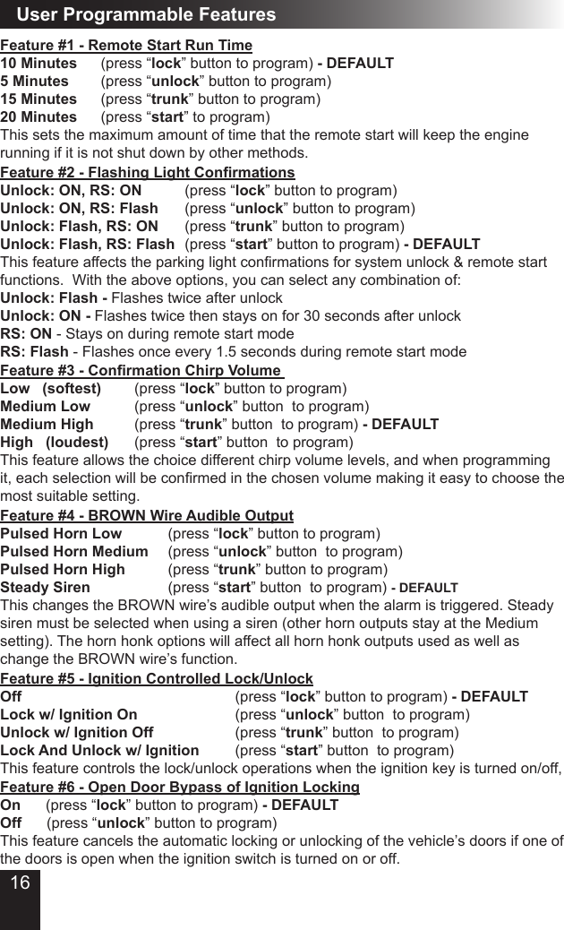 User Programmable FeaturesFeature #6 - Open Door Bypass of Ignition LockingOn      (press “lock” button to program) - DEFAULTOff      (press “unlock” button to program)This feature cancels the automatic locking or unlocking of the vehicle’s doors if one of the doors is open when the ignition switch is turned on or off. Feature #5 - Ignition Controlled Lock/UnlockOff             (press “lock” button to program) - DEFAULT Lock w/ Ignition On      (press “unlock” button  to program)Unlock w/ Ignition Off          (press “trunk” button  to program)Lock And Unlock w/ Ignition     (press “start” button  to program)This feature controls the lock/unlock operations when the ignition key is turned on/off, Feature #1 - Remote Start Run Time10 Minutes    (press “lock” button to program) - DEFAULT5 Minutes    (press “unlock” button to program) 15 Minutes    (press “trunk” button to program)20 Minutes    (press “start” to program)This sets the maximum amount of time that the remote start will keep the engine running if it is not shut down by other methods. Feature #3 - Conrmation Chirp Volume   Low   (softest)      (press “lock” button to program)Medium Low         (press “unlock” button  to program)Medium High        (press “trunk” button  to program) - DEFAULTHigh   (loudest)    (press “start” button  to program)This feature allows the choice different chirp volume levels, and when programming it,eachselectionwillbeconrmedinthechosenvolumemakingiteasytochoosethemost suitable setting.  Feature #4 - BROWN Wire Audible OutputPulsed Horn Low    (press “lock” button to program) Pulsed Horn Medium   (press “unlock” button  to program) Pulsed Horn High    (press “trunk” button to program)Steady Siren   (press “start” button  to program) - DEFAULTThis changes the BROWN wire’s audible output when the alarm is triggered. Steady siren must be selected when using a siren (other horn outputs stay at the Medium setting). The horn honk options will affect all horn honk outputs used as well as change the BROWN wire’s function.Feature #2 - Flashing Light ConrmationsUnlock: ON, RS: ON      (press “lock” button to program) Unlock: ON, RS: Flash    (press “unlock” button to program)Unlock: Flash, RS: ON    (press “trunk” button to program)Unlock: Flash, RS: Flash  (press “start” button to program) - DEFAULTThisfeatureaffectstheparkinglightconrmationsforsystemunlock&amp;remotestartfunctions.  With the above options, you can select any combination of:Unlock: Flash - Flashes twice after unlockUnlock: ON - Flashes twice then stays on for 30 seconds after unlockRS: ON - Stays on during remote start modeRS: Flash - Flashes once every 1.5 seconds during remote start mode16