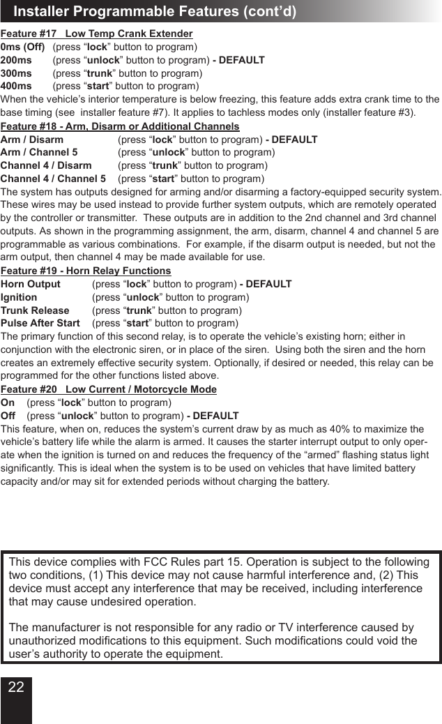 Installer Programmable Features (cont’d)This device complies with FCC Rules part 15. Operation is subject to the following two conditions, (1) This device may not cause harmful interference and, (2) This device must accept any interference that may be received, including interference that may cause undesired operation.The manufacturer is not responsible for any radio or TV interference caused by unauthorizedmodicationstothisequipment.Suchmodicationscouldvoidtheuser’s authority to operate the equipment.Feature #17   Low Temp Crank Extender0ms (Off)  (press “lock” button to program)200ms  (press “unlock” button to program) - DEFAULT300ms  (press “trunk” button to program)400ms  (press “start” button to program)When the vehicle’s interior temperature is below freezing, this feature adds extra crank time to the base timing (see  installer feature #7). It applies to tachless modes only (installer feature #3).Feature #20   Low Current / Motorcycle ModeOn  (press “lock” button to program)  Off  (press “unlock” button to program) - DEFAULTThis feature, when on, reduces the system’s current draw by as much as 40% to maximize the vehicle’s battery life while the alarm is armed. It causes the starter interrupt output to only oper-atewhentheignitionisturnedonandreducesthefrequencyofthe“armed”ashingstatuslightsignicantly.Thisisidealwhenthesystemistobeusedonvehiclesthathavelimitedbatterycapacity and/or may sit for extended periods without charging the battery.Feature #18 - Arm, Disarm or Additional ChannelsArm / Disarm         (press “lock” button to program) - DEFAULTArm / Channel 5       (press “unlock” button to program)Channel 4 / Disarm    (press “trunk” button to program)Channel 4 / Channel 5  (press “start” button to program)The system has outputs designed for arming and/or disarming a factory-equipped security system.  These wires may be used instead to provide further system outputs, which are remotely operated by the controller or transmitter.  These outputs are in addition to the 2nd channel and 3rd channel outputs. As shown in the programming assignment, the arm, disarm, channel 4 and channel 5 are programmable as various combinations.  For example, if the disarm output is needed, but not the arm output, then channel 4 may be made available for use. Feature #19 - Horn Relay FunctionsHorn Output   (press “lock” button to program) - DEFAULTIgnition     (press “unlock” button to program)Trunk Release    (press “trunk” button to program)Pulse After Start  (press “start” button to program)The primary function of this second relay, is to operate the vehicle’s existing horn; either in conjunction with the electronic siren, or in place of the siren.  Using both the siren and the horn creates an extremely effective security system. Optionally, if desired or needed, this relay can be programmed for the other functions listed above.22