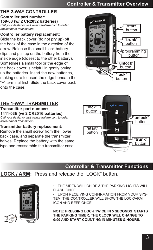 THE 2-WAY CONTROLLERController &amp; Transmitter OverviewController part number: 159-03 (w/ 2 CR2032 batteries)Call your dealer or visit www.caralarm.com to order replacement transmitters.Transmitter part number: 1411-03E (w/ 2 CR2016 batteries)Call your dealer or visit www.caralarm.com to order replacement transmitters.Transmitter battery replacement:Remove the small screw from the  lower back case, and separate the transmitter halves. Replace the battery with the same type and reassemble the transmitter case.THE 1-WAY TRANSMITTERLOCK / ARM:  Press and release the “LOCK” button.• THE SIREN WILL CHIRP &amp; THE PARKING LIGHTS WILL FLASH ONCE.• UPON RECEIVING CONFIRMATION FROM YOUR SYS-TEM, THE CONTROLLER WILL SHOW THE LOCK/ARM ICON AND BEEP ONCENOTE: PRESSING LOCK TWICE IN 5 SECONDS  STARTS THE PARKING TIMER. THE CLOCK WILL CHANGE TO 0:00 AND START COUNTING IN MINUTES &amp; HOURS.Controller &amp; Transmitter FunctionsController battery replacement:Slide the back cover (do not pry up) off the back of the case in the direction of the arrow. Release the small black battery clips and pull up on the battery from the inside edge (closest to the other battery). Sometimes a small tool or the edge of the back cover is helpful in gently prying up the batteries. Insert the new batteries, making sure to insert the edge beneath the “+”terminalrst.Slidethebackcoverbackonto the case.“lock”button“start”button“unlock”button“trunk”button“start”button“unlock”button“trunk”buttonprogrammingbutton“lock”button3