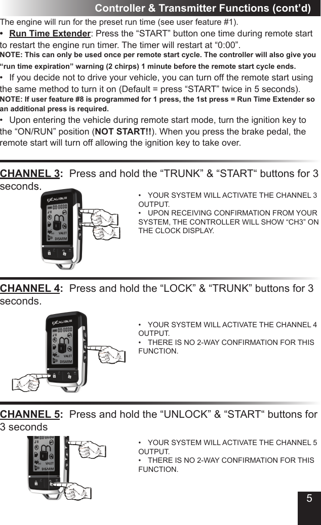 Controller &amp; Transmitter Functions (cont’d)CHANNEL 3:  Press and hold the “TRUNK” &amp; “START“ buttons for 3 seconds.• YOUR SYSTEM WILL ACTIVATE THE CHANNEL 3 OUTPUT.• UPON RECEIVING CONFIRMATION FROM YOUR SYSTEM, THE CONTROLLER WILL SHOW “CH3” ON THE CLOCK DISPLAY.CHANNEL 4:  Press and hold the “LOCK” &amp; “TRUNK” buttons for 3 seconds.• YOUR SYSTEM WILL ACTIVATE THE CHANNEL 4 OUTPUT.• THERE IS NO 2-WAY CONFIRMATION FOR THIS FUNCTION.The engine will run for the preset run time (see user feature #1). •  Run Time Extender: Press the “START” button one time during remote start to restart the engine run timer. The timer will restart at “0:00”.NOTE: This can only be used once per remote start cycle. The controller will also give you “run time expiration” warning (2 chirps) 1 minute before the remote start cycle ends.• If you decide not to drive your vehicle, you can turn off the remote start using the same method to turn it on (Default = press “START” twice in 5 seconds). NOTE: If user feature #8 is programmed for 1 press, the 1st press = Run Time Extender so an additional press is required.• Upon entering the vehicle during remote start mode, turn the ignition key to the “ON/RUN” position (NOT START!!). When you press the brake pedal, the remote start will turn off allowing the ignition key to take over.seconds.CHANNEL 5:  Press and hold the “UNLOCK” &amp; “START“ buttons for 3 seconds• YOUR SYSTEM WILL ACTIVATE THE CHANNEL 5 OUTPUT.• THERE IS NO 2-WAY CONFIRMATION FOR THIS FUNCTION.5