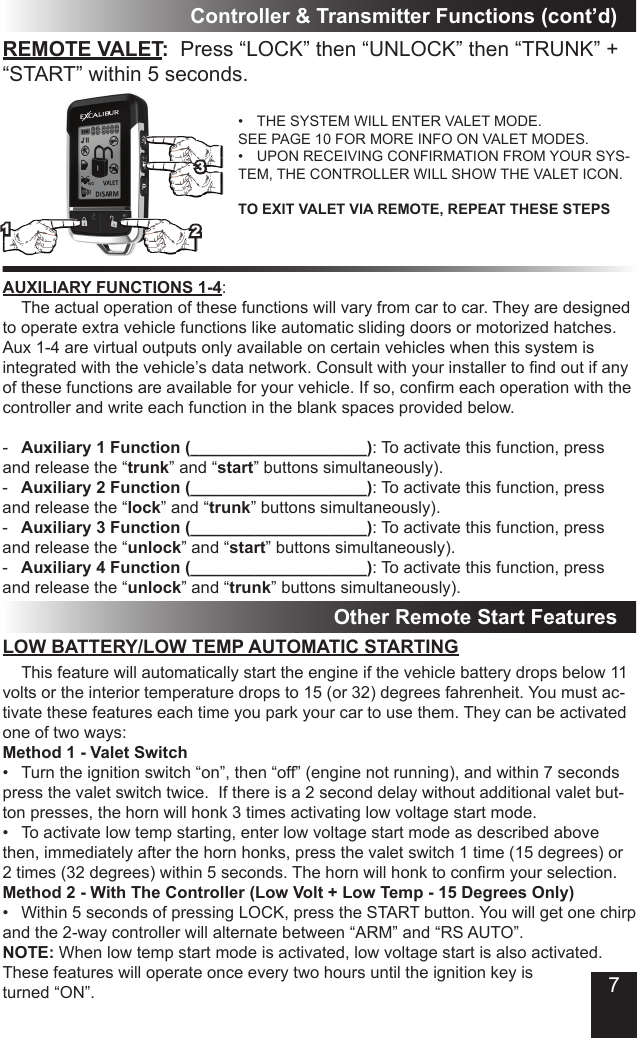 Controller &amp; Transmitter Functions (cont’d)AUXILIARY FUNCTIONS 1-4:  The actual operation of these functions will vary from car to car. They are designed to operate extra vehicle functions like automatic sliding doors or motorized hatches. Aux 1-4 are virtual outputs only available on certain vehicles when this system is integratedwiththevehicle’sdatanetwork.Consultwithyourinstallertondoutifanyofthesefunctionsareavailableforyourvehicle.Ifso,conrmeachoperationwiththecontroller and write each function in the blank spaces provided below.-  Auxiliary 1 Function (___________________): To activate this function, press and release the “trunk” and “start” buttons simultaneously). -  Auxiliary 2 Function (___________________): To activate this function, press and release the “lock” and “trunk” buttons simultaneously).-  Auxiliary 3 Function (___________________): To activate this function, press and release the “unlock” and “start” buttons simultaneously).-  Auxiliary 4 Function (___________________): To activate this function, press and release the “unlock” and “trunk” buttons simultaneously).LOW BATTERY/LOW TEMP AUTOMATIC STARTINGOther Remote Start FeaturesREMOTE VALET:  Press “LOCK” then “UNLOCK” then “TRUNK” + “START” within 5 seconds.• THE SYSTEM WILL ENTER VALET MODE.SEE PAGE 10 FOR MORE INFO ON VALET MODES.• UPON RECEIVING CONFIRMATION FROM YOUR SYS-TEM, THE CONTROLLER WILL SHOW THE VALET ICON.TO EXIT VALET VIA REMOTE, REPEAT THESE STEPS  This feature will automatically start the engine if the vehicle battery drops below 11 volts or the interior temperature drops to 15 (or 32) degrees fahrenheit. You must ac-tivate these features each time you park your car to use them. They can be activated one of two ways:Method 1 - Valet Switch• Turntheignitionswitch“on”,then“off”(enginenotrunning),andwithin7secondspress the valet switch twice.  If there is a 2 second delay without additional valet but-ton presses, the horn will honk 3 times activating low voltage start mode. • Toactivatelowtempstarting,enterlowvoltagestartmodeasdescribedabovethen, immediately after the horn honks, press the valet switch 1 time (15 degrees) or 2times(32degrees)within5seconds.Thehornwillhonktoconrmyourselection.Method 2 - With The Controller (Low Volt + Low Temp - 15 Degrees Only)• Within5secondsofpressingLOCK,presstheSTARTbutton.Youwillgetonechirpand the 2-way controller will alternate between “ARM” and “RS AUTO”. NOTE: When low temp start mode is activated, low voltage start is also activated. These features will operate once every two hours until the ignition key is turned “ON”.1237