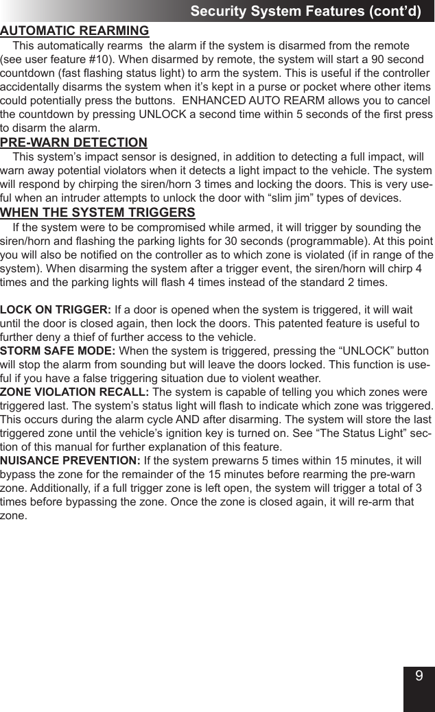 Security System Features (cont’d)AUTOMATIC REARMING  This automatically rearms  the alarm if the system is disarmed from the remote (see user feature #10). When disarmed by remote, the system will start a 90 second countdown(fastashingstatuslight)toarmthesystem.Thisisusefulifthecontrolleraccidentally disarms the system when it’s kept in a purse or pocket where other items could potentially press the buttons.  ENHANCED AUTO REARM allows you to cancel thecountdownbypressingUNLOCKasecondtimewithin5secondsoftherstpressto disarm the alarm.WHEN THE SYSTEM TRIGGERS  If the system were to be compromised while armed, it will trigger by sounding the siren/hornandashingtheparkinglightsfor30seconds(programmable).Atthispointyouwillalsobenotiedonthecontrollerastowhichzoneisviolated(ifinrangeofthesystem). When disarming the system after a trigger event, the siren/horn will chirp 4 timesandtheparkinglightswillash4timesinsteadofthestandard2times.LOCK ON TRIGGER: If a door is opened when the system is triggered, it will wait until the door is closed again, then lock the doors. This patented feature is useful to further deny a thief of further access to the vehicle.STORM SAFE MODE: When the system is triggered, pressing the “UNLOCK” button will stop the alarm from sounding but will leave the doors locked. This function is use-ful if you have a false triggering situation due to violent weather.ZONE VIOLATION RECALL: The system is capable of telling you which zones were triggeredlast.Thesystem’sstatuslightwillashtoindicatewhichzonewastriggered.This occurs during the alarm cycle AND after disarming. The system will store the last triggered zone until the vehicle’s ignition key is turned on. See “The Status Light” sec-tion of this manual for further explanation of this feature.NUISANCE PREVENTION: If the system prewarns 5 times within 15 minutes, it will bypass the zone for the remainder of the 15 minutes before rearming the pre-warn zone. Additionally, if a full trigger zone is left open, the system will trigger a total of 3 times before bypassing the zone. Once the zone is closed again, it will re-arm that zone.PRE-WARN DETECTION  This system’s impact sensor is designed, in addition to detecting a full impact, will warn away potential violators when it detects a light impact to the vehicle. The system will respond by chirping the siren/horn 3 times and locking the doors. This is very use-ful when an intruder attempts to unlock the door with “slim jim” types of devices.9