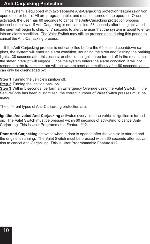 Anti-Carjacking Protection  The system is equipped with two separate Anti-Carjacking protection features (ignition, open door, or both)�  All are programmable, and must be turned on to operate�  Once activated, the user has 60 seconds to cancel the Anti-Carjacking protection process (described below)�  If Anti-Carjacking is not cancelled, 53 seconds after being activated the siren will begin to chirp for 7 seconds to alert the user that the system is about to enter into an alarm condition�  The Valet Switch may still be pressed once during this period to cancel the Anti-Carjacking process�  If the Anti-Carjacking process is not cancelled before the 60 second countdown ex-pires, the system will enter an alarm condition, sounding the siren and ashing the parking lights�  30 seconds after this occurs, or should the ignition be turned off in the meantime, the stater interrupt will engage� Once the system enters the alarm condition, it will not respond to the transmitter, nor will the system reset automatically after 60 seconds, and it can only be disengaged by:Step 1  Turning the vehicle’s ignition off�Step 2  Turning the ignition back on�Step 3  Within 5 seconds, perform an Emergency Override using the Valet Switch�  If the SecureCode has been customized, the correct number of Valet Switch presses must be made�  The different types of Anti-Carjacking protection are:Ignition Activated Anti-Carjacking activates every time the vehicle’s ignition is turned on�  The Valet Switch must be pressed within 60 seconds of activating to cancel Anti-Carjacking� This is User Programmable Feature #12�Door Anti-Carjacking activates when a door is opened after the vehicle is started and the engine is running�  The Valet Switch must be pressed within 60 seconds after activa-tion to cancel Anti-Carjacking� This is User Programmable Feature #12�10
