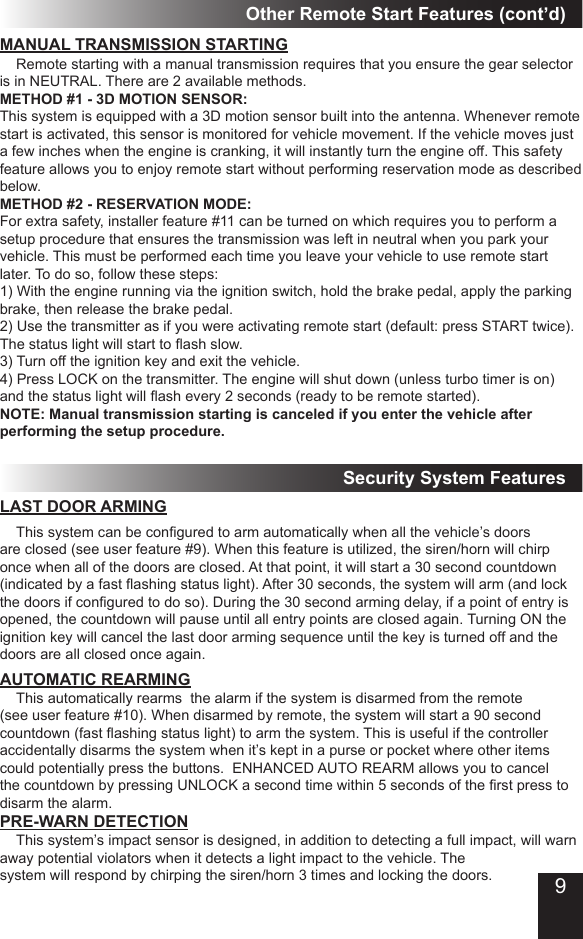 Other Remote Start Features (cont’d)MANUAL TRANSMISSION STARTING  Remote starting with a manual transmission requires that you ensure the gear selector is in NEUTRAL. There are 2 available methods.METHOD #1 - 3D MOTION SENSOR: This system is equipped with a 3D motion sensor built into the antenna. Whenever remote start is activated, this sensor is monitored for vehicle movement. If the vehicle moves just a few inches when the engine is cranking, it will instantly turn the engine off. This safety feature allows you to enjoy remote start without performing reservation mode as described below. METHOD #2 - RESERVATION MODE:For extra safety, installer feature #11 can be turned on which requires you to perform a setup procedure that ensures the transmission was left in neutral when you park your vehicle. This must be performed each time you leave your vehicle to use remote start later. To do so, follow these steps:1) With the engine running via the ignition switch, hold the brake pedal, apply the parking brake, then release the brake pedal.2) Use the transmitter as if you were activating remote start (default: press START twice). The status light will start to ash slow.3) Turn off the ignition key and exit the vehicle.4) Press LOCK on the transmitter. The engine will shut down (unless turbo timer is on) and the status light will ash every 2 seconds (ready to be remote started).NOTE: Manual transmission starting is canceled if you enter the vehicle after performing the setup procedure.Security System FeaturesLAST DOOR ARMING  This system can be congured to arm automatically when all the vehicle’s doors are closed (see user feature #9). When this feature is utilized, the siren/horn will chirp once when all of the doors are closed. At that point, it will start a 30 second countdown (indicated by a fast ashing status light). After 30 seconds, the system will arm (and lock the doors if congured to do so). During the 30 second arming delay, if a point of entry is opened, the countdown will pause until all entry points are closed again. Turning ON the ignition key will cancel the last door arming sequence until the key is turned off and the doors are all closed once again.AUTOMATIC REARMING  This automatically rearms  the alarm if the system is disarmed from the remote (see user feature #10). When disarmed by remote, the system will start a 90 second countdown (fast ashing status light) to arm the system. This is useful if the controller  accidentally disarms the system when it’s kept in a purse or pocket where other items could potentially press the buttons.  ENHANCED AUTO REARM allows you to cancel the countdown by pressing UNLOCK a second time within 5 seconds of the rst press to disarm the alarm.PRE-WARN DETECTION  This system’s impact sensor is designed, in addition to detecting a full impact, will warn away potential violators when it detects a light impact to the vehicle. The system will respond by chirping the siren/horn 3 times and locking the doors.  9