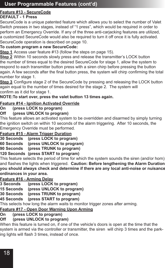 User Programmable Features (cont’d)Feature #15 - Alarm Trigger Duration30 Seconds   (press LOCK to program) 60 Seconds   (press UNLOCK to program) 90 Seconds     (press TRUNK to program)120 Seconds  (press START to program)      This feature selects the period of time for which the system sounds the siren (and/or horn) and ashes the lights when triggered.  Caution: Before lengthening the Alarm Duration you should always check and determine if there are any local anti-noise or nuisance ordinances in your area. Feature #16 - Arming Delay3 Seconds       (press LOCK to program) 15 Seconds   (press UNLOCK to program) 30 Seconds   (press TRUNK to program)45 Seconds   (press START to program) This selects how long the alarm waits to monitor trigger zones after arming.Feature #17 - Open Door Warning Upon ArmingOn      (press LOCK to program) Off      (press UNLOCK to program) When this feature is turned on, if one of the vehicle’s doors is open at the time that the system is armed via the controller or transmitter, the siren  will chirp 3 times and the park-ing lights will ash 3 times, instead of once.Feature #14 - Ignition Activated Override On      (press LOCK to program)Off      (press UNLOCK to program) This feature allows an activated system to be overridden and disarmed by simply turning the ignition switch on within 10 seconds of the alarm triggering.  After 10 seconds, the Emergency Override must be performed.Feature #13 - SecureCodeDEFAULT - 1 PressSecureCode is a unique patented feature which allows you to select the number of Valet Switch presses in two stages, instead of “1 press”, which would be required in order to perform an Emergency Override. If any of the three anti-carjacking features are utilized, a customized SecureCode would also be required to turn it off once it is fully activated. SecureCode operation is described on page 10.To custom program a new SecureCode:  Step 1 Access user feature #13 (follow the steps on page 15). Step 2 Within 10 seconds slowly press and release the transmitter’s LOCK button the number of times equal to the desired SecureCode for stage 1, allow the system to respond to each transmitter button press with a siren chirp before pressing the button again. A few seconds after the nal button press, the system will chirp conrming the total number for stage 1.Step 3 Congure stage 2 of the SecureCode by pressing and releasing the LOCK button again equal to the number of times desired for the stage 2.  The system will conrm as it did for stage 1. NOTE:To start over, press the valet button 13 times again.18