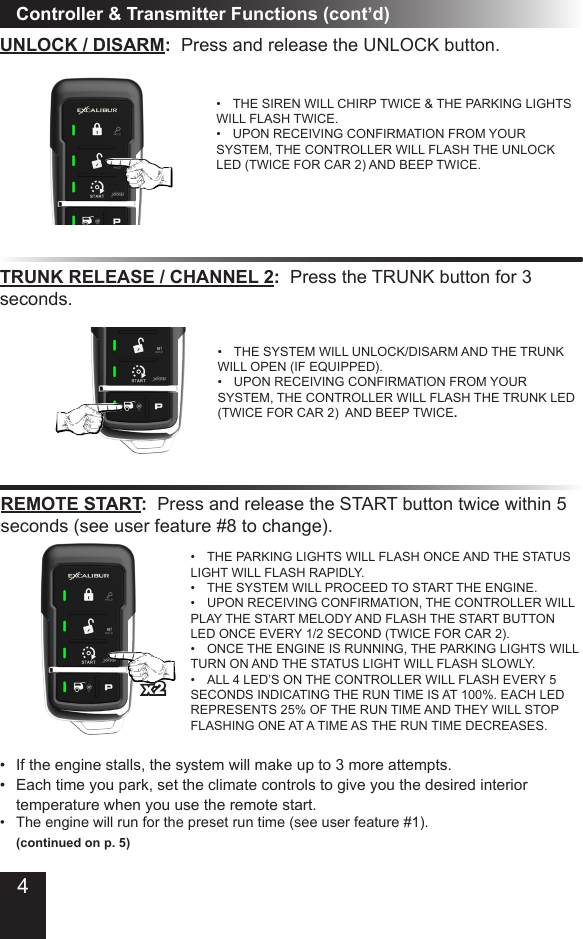 Controller &amp; Transmitter Functions (cont’d)UNLOCK / DISARM:  Press and release the UNLOCK button.•  THE SIREN WILL CHIRP TWICE &amp; THE PARKING LIGHTS WILL FLASH TWICE. •  UPON RECEIVING CONFIRMATION FROM YOUR SYSTEM, THE CONTROLLER WILL FLASH THE UNLOCK LED (TWICE FOR CAR 2) AND BEEP TWICE.TRUNK RELEASE / CHANNEL 2:  Press the TRUNK button for 3 seconds.•  THE SYSTEM WILL UNLOCK/DISARM AND THE TRUNK WILL OPEN (IF EQUIPPED).•  UPON RECEIVING CONFIRMATION FROM YOUR SYSTEM, THE CONTROLLER WILL FLASH THE TRUNK LED (TWICE FOR CAR 2)  AND BEEP TWICE.REMOTE START:  Press and release the START button twice within 5 seconds (see user feature #8 to change).•  THE PARKING LIGHTS WILL FLASH ONCE AND THE STATUS LIGHT WILL FLASH RAPIDLY. •  THE SYSTEM WILL PROCEED TO START THE ENGINE. •  UPON RECEIVING CONFIRMATION, THE CONTROLLER WILL PLAY THE START MELODY AND FLASH THE START BUTTON LED ONCE EVERY 1/2 SECOND (TWICE FOR CAR 2).•  ONCE THE ENGINE IS RUNNING, THE PARKING LIGHTS WILL TURN ON AND THE STATUS LIGHT WILL FLASH SLOWLY.•  ALL 4 LED’S ON THE CONTROLLER WILL FLASH EVERY 5 SECONDS INDICATING THE RUN TIME IS AT 100%. EACH LED REPRESENTS 25% OF THE RUN TIME AND THEY WILL STOP FLASHING ONE AT A TIME AS THE RUN TIME DECREASES. •  If the engine stalls, the system will make up to 3 more attempts.•  Each time you park, set the climate controls to give you the desired interior   temperature when you use the remote start. •  The engine will run for the preset run time (see user feature #1).   (continued on p. 5)x24