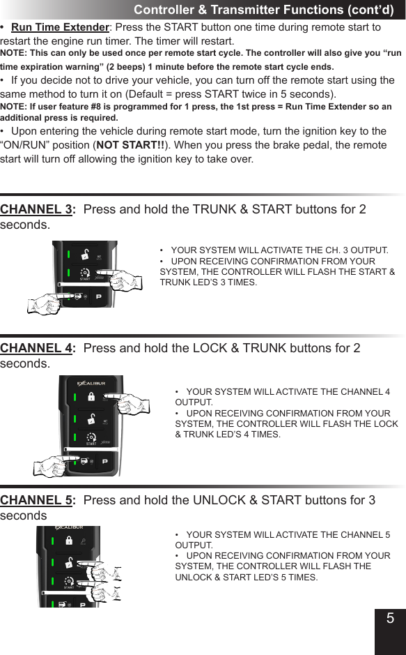 Controller &amp; Transmitter Functions (cont’d)CHANNEL 3:  Press and hold the TRUNK &amp; START buttons for 2 seconds.•  YOUR SYSTEM WILL ACTIVATE THE CH. 3 OUTPUT.•  UPON RECEIVING CONFIRMATION FROM YOUR SYSTEM, THE CONTROLLER WILL FLASH THE START &amp; TRUNK LED’S 3 TIMES.CHANNEL 4:  Press and hold the LOCK &amp; TRUNK buttons for 2 seconds.•  YOUR SYSTEM WILL ACTIVATE THE CHANNEL 4 OUTPUT.•  UPON RECEIVING CONFIRMATION FROM YOUR SYSTEM, THE CONTROLLER WILL FLASH THE LOCK &amp; TRUNK LED’S 4 TIMES. •  Run Time Extender: Press the START button one time during remote start to restart the engine run timer. The timer will restart. NOTE: This can only be used once per remote start cycle. The controller will also give you “run time expiration warning” (2 beeps) 1 minute before the remote start cycle ends.•  If you decide not to drive your vehicle, you can turn off the remote start using the same method to turn it on (Default = press START twice in 5 seconds).  NOTE: If user feature #8 is programmed for 1 press, the 1st press = Run Time Extender so an additional press is required.•  Upon entering the vehicle during remote start mode, turn the ignition key to the “ON/RUN” position (NOT START!!). When you press the brake pedal, the remote start will turn off allowing the ignition key to take over.CHANNEL 5:  Press and hold the UNLOCK &amp; START buttons for 3 seconds•  YOUR SYSTEM WILL ACTIVATE THE CHANNEL 5 OUTPUT.•  UPON RECEIVING CONFIRMATION FROM YOUR SYSTEM, THE CONTROLLER WILL FLASH THE UNLOCK &amp; START LED’S 5 TIMES. 5