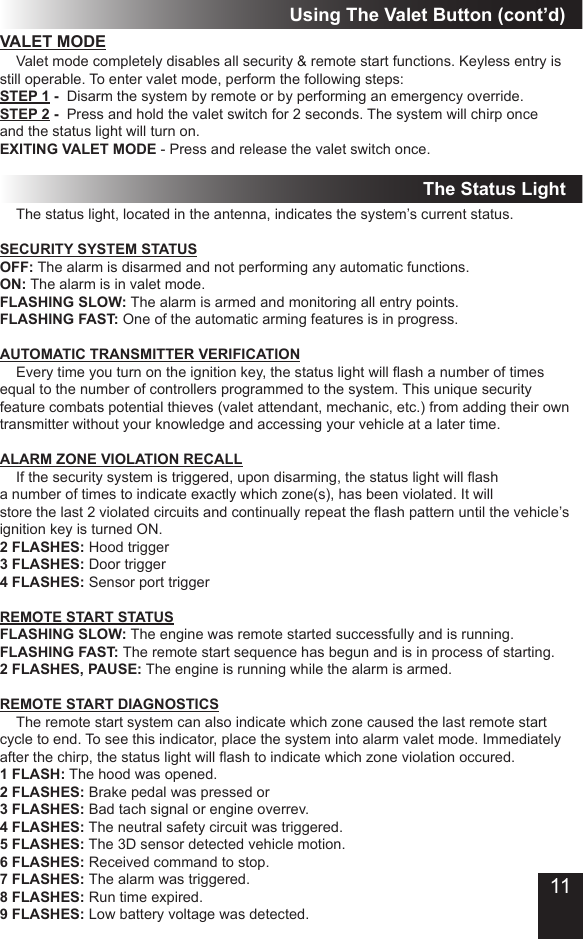 The Status LightVALET MODE  Valet mode completely disables all security &amp; remote start functions� Keyless entry is still operable� To enter valet mode, perform the following steps:STEP 1 -  Disarm the system by remote or by performing an emergency override�STEP 2 -  Press and hold the valet switch for 2 seconds� The system will chirp once and the status light will turn on�EXITING VALET MODE - Press and release the valet switch once�  The status light, located in the antenna, indicates the system’s current status�SECURITY SYSTEM STATUSOFF: The alarm is disarmed and not performing any automatic functions�ON: The alarm is in valet mode�FLASHING SLOW: The alarm is armed and monitoring all entry points�FLASHING FAST: One of the automatic arming features is in progress�AUTOMATIC TRANSMITTER VERIFICATION  Every time you turn on the ignition key, the status light will ash a number of times equal to the number of controllers programmed to the system� This unique security feature combats potential thieves (valet attendant, mechanic, etc�) from adding their own transmitter without your knowledge and accessing your vehicle at a later time�ALARM ZONE VIOLATION RECALL  If the security system is triggered, upon disarming, the status light will ash a number of times to indicate exactly which zone(s), has been violated� It will store the last 2 violated circuits and continually repeat the ash pattern until the vehicle’s ignition key is turned ON� 2 FLASHES: Hood trigger3 FLASHES: Door trigger4 FLASHES: Sensor port triggerREMOTE START STATUSFLASHING SLOW: The engine was remote started successfully and is running�FLASHING FAST: The remote start sequence has begun and is in process of starting�2 FLASHES, PAUSE: The engine is running while the alarm is armed�REMOTE START DIAGNOSTICS  The remote start system can also indicate which zone caused the last remote start cycle to end� To see this indicator, place the system into alarm valet mode� Immediately after the chirp, the status light will ash to indicate which zone violation occured.1 FLASH: The hood was opened� 2 FLASHES: Brake pedal was pressed or3 FLASHES: Bad tach signal or engine overrev�4 FLASHES: The neutral safety circuit was triggered�5 FLASHES: The 3D sensor detected vehicle motion�6 FLASHES: Received command to stop�7 FLASHES: The alarm was triggered�8 FLASHES: Run time expired�9 FLASHES: Low battery voltage was detected�Using The Valet Button (cont’d)11