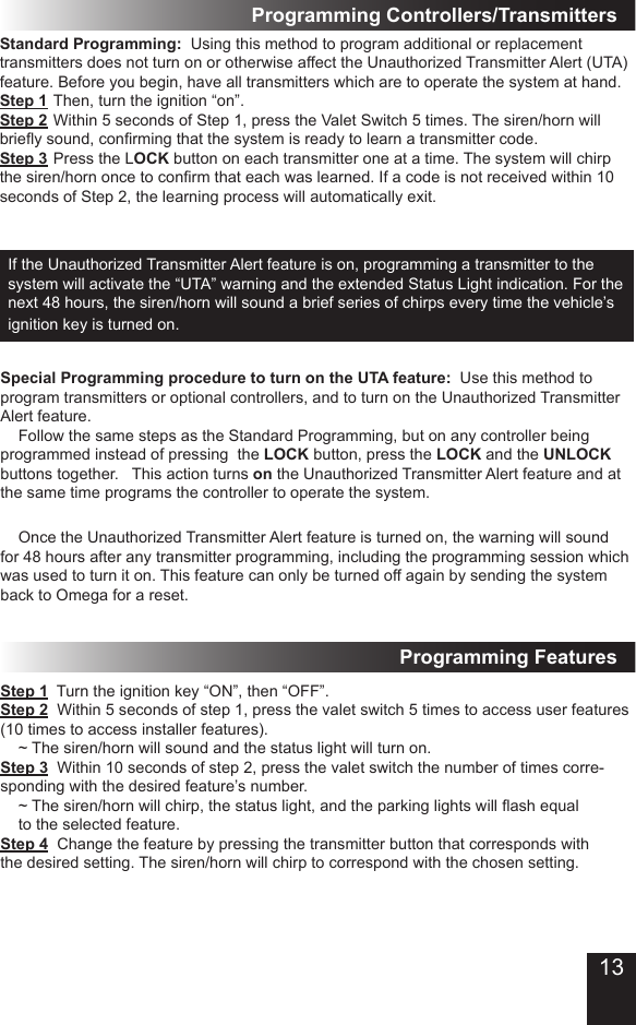 If the Unauthorized Transmitter Alert feature is on, programming a transmitter to the system will activate the “UTA” warning and the extended Status Light indication� For the next 48 hours, the siren/horn will sound a brief series of chirps every time the vehicle’s ignition key is turned on�   Special Programming procedure to turn on the UTA feature:  Use this method to program transmitters or optional controllers, and to turn on the Unauthorized Transmitter Alert feature�  Follow the same steps as the Standard Programming, but on any controller being programmed instead of pressing  the LOCK button, press the LOCK and the UNLOCK buttons together�   This action turns on the Unauthorized Transmitter Alert feature and at the same time programs the controller to operate the system�  Once the Unauthorized Transmitter Alert feature is turned on, the warning will sound for 48 hours after any transmitter programming, including the programming session which was used to turn it on� This feature can only be turned off again by sending the system back to Omega for a reset�Step 1  Turn the ignition key “ON”, then “OFF”�Step 2  Within 5 seconds of step 1, press the valet switch 5 times to access user features (10 times to access installer features)�  ~ The siren/horn will sound and the status light will turn on�Step 3  Within 10 seconds of step 2, press the valet switch the number of times corre-sponding with the desired feature’s number�  ~ The siren/horn will chirp, the status light, and the parking lights will ash equal   to the selected feature�Step 4  Change the feature by pressing the transmitter button that corresponds with the desired setting� The siren/horn will chirp to correspond with the chosen setting�Programming FeaturesStandard Programming:  Using this method to program additional or replacement transmitters does not turn on or otherwise affect the Unauthorized Transmitter Alert (UTA) feature� Before you begin, have all transmitters which are to operate the system at hand� Step 1 Then, turn the ignition “on”�Step 2 Within 5 seconds of Step 1, press the Valet Switch 5 times� The siren/horn will briey sound, conrming that the system is ready to learn a transmitter code. Step 3 Press the LOCK button on each transmitter one at a time� The system will chirp the siren/horn once to conrm that each was learned. If a code is not received within 10 seconds of Step 2, the learning process will automatically exit� Programming Controllers/Transmitters13