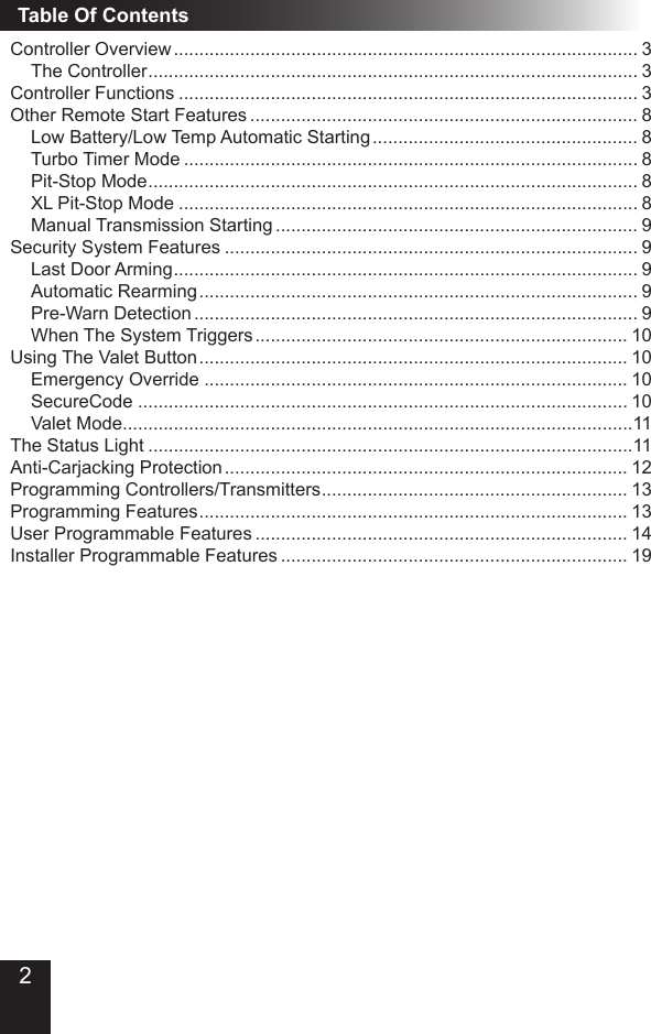 Table Of ContentsController Overview ������������������������������������������������������������������������������������������� 3The Controller ������������������������������������������������������������������������������������������������ 3Controller Functions ������������������������������������������������������������������������������������������ 3Other Remote Start Features ���������������������������������������������������������������������������� 8Low Battery/Low Temp Automatic Starting ���������������������������������������������������� 8Turbo Timer Mode ����������������������������������������������������������������������������������������� 8Pit-Stop Mode ������������������������������������������������������������������������������������������������ 8XL Pit-Stop Mode ������������������������������������������������������������������������������������������ 8Manual Transmission Starting ����������������������������������������������������������������������� 9Security System Features ��������������������������������������������������������������������������������� 9Last Door Arming ������������������������������������������������������������������������������������������� 9Automatic Rearming �������������������������������������������������������������������������������������� 9Pre-Warn Detection ��������������������������������������������������������������������������������������� 9When The System Triggers ������������������������������������������������������������������������� 10Using The Valet Button ������������������������������������������������������������������������������������ 10Emergency Override ����������������������������������������������������������������������������������� 10SecureCode ������������������������������������������������������������������������������������������������ 10Valet Mode ����������������������������������������������������������������������������������������������������11The Status Light �����������������������������������������������������������������������������������������������11Anti-Carjacking Protection ������������������������������������������������������������������������������� 12Programming Controllers/Transmitters ������������������������������������������������������������ 13Programming Features ������������������������������������������������������������������������������������ 13User Programmable Features ������������������������������������������������������������������������� 14Installer Programmable Features �������������������������������������������������������������������� 192