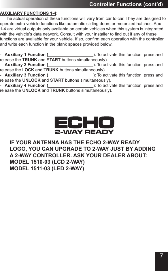 Controller Functions (cont’d)AUXILIARY FUNCTIONS 1-4:  The actual operation of these functions will vary from car to car� They are designed to operate extra vehicle functions like automatic sliding doors or motorized hatches� Aux 1-4 are virtual outputs only available on certain vehicles when this system is integrated with the vehicle’s data network. Consult with your installer to nd out if any of these functions are available for your vehicle. If so, conrm each operation with the controller and write each function in the blank spaces provided below�-  Auxiliary 1 Function (___________________): To activate this function, press and release the TRUNK and START buttons simultaneously)� -  Auxiliary 2 Function (___________________): To activate this function, press and release the LOCK and TRUNK buttons simultaneously)�-  Auxiliary 3 Function (___________________): To activate this function, press and release the UNLOCK and START buttons simultaneously)�-  Auxiliary 4 Function (___________________): To activate this function, press and release the UNLOCK and TRUNK buttons simultaneously)�IF YOUR ANTENNA HAS THE ECHO 2-WAY READY LOGO, YOU CAN UPGRADE TO 2-WAY JUST BY ADDING A 2-WAY CONTROLLER. ASK YOUR DEALER ABOUT: MODEL 1510-03 (LCD 2-WAY)  MODEL 1511-03 (LED 2-WAY)7