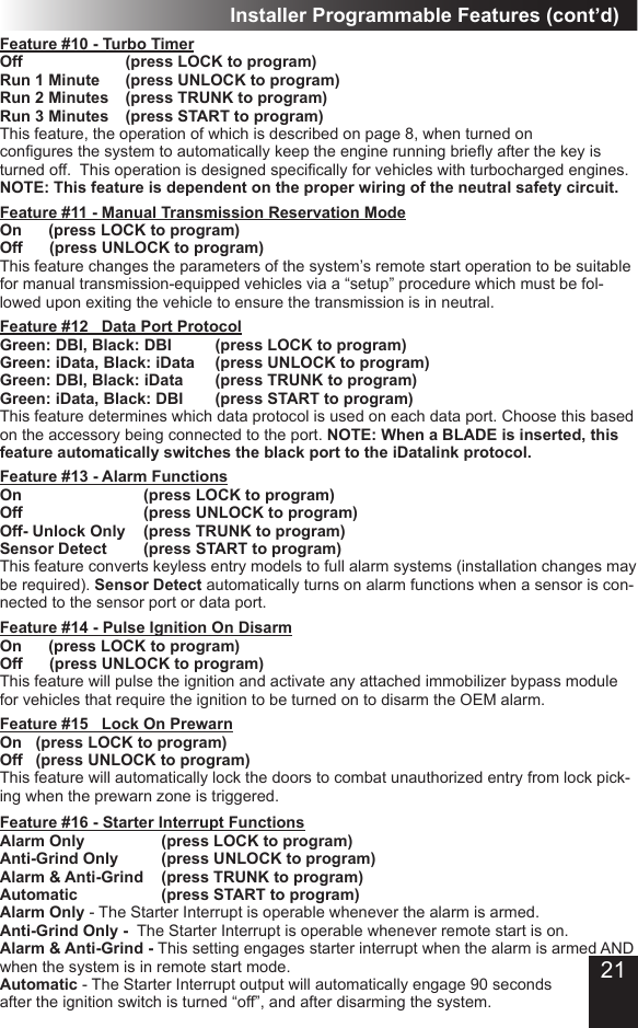 Installer Programmable Features (cont’d)Feature #11 - Manual Transmission Reservation ModeOn      (press LOCK to program)Off      (press UNLOCK to program) This feature changes the parameters of the system’s remote start operation to be suitable for manual transmission-equipped vehicles via a “setup” procedure which must be fol-lowed upon exiting the vehicle to ensure the transmission is in neutral�Feature #10 - Turbo TimerOff      (press LOCK to program) Run 1 Minute    (press UNLOCK to program)Run 2 Minutes  (press TRUNK to program)Run 3 Minutes  (press START to program)This feature, the operation of which is described on page 8, when turned on congures the system to automatically keep the engine running briey after the key is turned off.  This operation is designed specically for vehicles with turbocharged engines. NOTE: This feature is dependent on the proper wiring of the neutral safety circuit.Feature #12   Data Port ProtocolGreen: DBI, Black: DBI    (press LOCK to program) Green: iData, Black: iData  (press UNLOCK to program) Green: DBI, Black: iData  (press TRUNK to program)Green: iData, Black: DBI  (press START to program)This feature determines which data protocol is used on each data port� Choose this based on the accessory being connected to the port� NOTE: When a BLADE is inserted, this feature automatically switches the black port to the iDatalink protocol.Feature #14 - Pulse Ignition On DisarmOn      (press LOCK to program)  Off      (press UNLOCK to program) This feature will pulse the ignition and activate any attached immobilizer bypass module for vehicles that require the ignition to be turned on to disarm the OEM alarm�Feature #15   Lock On PrewarnOn  (press LOCK to program)  Off  (press UNLOCK to program)This feature will automatically lock the doors to combat unauthorized entry from lock pick-ing when the prewarn zone is triggered� Feature #16 - Starter Interrupt Functions     Alarm Only         (press LOCK to program)Anti-Grind Only      (press UNLOCK to program) Alarm &amp; Anti-Grind  (press TRUNK to program) Automatic     (press START to program)Alarm Only - The Starter Interrupt is operable whenever the alarm is armed�  Anti-Grind Only -  The Starter Interrupt is operable whenever remote start is on� Alarm &amp; Anti-Grind - This setting engages starter interrupt when the alarm is armed AND when the system is in remote start mode� Automatic - The Starter Interrupt output will automatically engage 90 seconds after the ignition switch is turned “off”, and after disarming the system�Feature #13 - Alarm Functions On                 (press LOCK to program)  Off                 (press UNLOCK to program) Off- Unlock Only  (press TRUNK to program)Sensor Detect     (press START to program)This feature converts keyless entry models to full alarm systems (installation changes may be required)� Sensor Detect automatically turns on alarm functions when a sensor is con-nected to the sensor port or data port�21