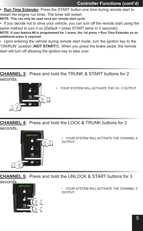 Controller Functions (cont’d)CHANNEL 3:  Press and hold the TRUNK &amp; START buttons for 2 seconds�•  YOUR SYSTEM WILL ACTIVATE THE CH� 3 OUTPUT�CHANNEL 4:  Press and hold the LOCK &amp; TRUNK buttons for 2 seconds�•  YOUR SYSTEM WILL ACTIVATE THE CHANNEL 4 OUTPUT�•  Run Time Extender: Press the START button one time during remote start to restart the engine run timer� The timer will restart� NOTE: This can only be used once per remote start cycle. •  If you decide not to drive your vehicle, you can turn off the remote start using the same method to turn it on (Default = press START twice in 5 seconds)�  NOTE: If user feature #8 is programmed for 1 press, the 1st press = Run Time Extender so an additional press is required.•  Upon entering the vehicle during remote start mode, turn the ignition key to the “ON/RUN” position (NOT START!!)� When you press the brake pedal, the remote start will turn off allowing the ignition key to take over�CHANNEL 5:  Press and hold the UNLOCK &amp; START buttons for 3 seconds•  YOUR SYSTEM WILL ACTIVATE THE CHANNEL 5 OUTPUT�5